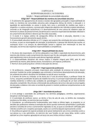 Regulamento Interno 2013-2017

CAPÍTULO X
RESPONSABILIDADE E AUTONOMIA
Secção I – Responsabilidade da comunidade educativa
Artigo 193.º - Responsabilidade dos membros da comunidade educativa
1- A autonomia dos agrupamentos de escolas e escolas não agrupadas pressupõe a responsabilidade de
todos os membros da comunidade educativa pela salvaguarda efetiva do direito à educação e à
igualdade de oportunidades no acesso à escola, bem como a promoção de medidas que visem o
empenho e o sucesso escolares, a prossecução integral dos objetivos dos referidos projetos educativos,
incluindo os de integração sociocultural, e o desenvolvimento de uma cultura de cidadania capaz de
fomentar os valores da pessoa humana, da democracia e exercício responsável da liberdade individual e
do cumprimento dos direitos e deveres que lhe estão associados.
2- A escola é o espaço coletivo de salvaguarda efetiva do direito à educação, devendo o seu
funcionamento garantir plenamente aquele direito.
3- A comunidade educativa referida no n.º 1 integra, sem prejuízo dos contributos de outras entidades,
os alunos, os pais ou encarregados de educação, os professores, o pessoal não docente das escolas, as
autarquias locais e os serviços da administração central e regional com intervenção na área da
educação, nos termos das respetivas responsabilidades e competências.
Artigo 194.º - Responsabilidade dos alunos
1- Os alunos são responsáveis, em termos adequados à sua idade e capacidade de discernimento, pelo
exercício dos direitos e pelo cumprimento dos deveres que lhe são outorgados pelo presente Estatuto,
pelo regulamento interno da escola e pela demais legislação aplicável.
2- A responsabilidade disciplinar dos alunos implica o respeito integral pelo EAEE, pelo RI, pelo
património da mesma, pelos demais alunos, funcionários e, em especial, professores.
3- Nenhum aluno pode prejudicar o direito à educação dos demais.
Artigo 195.º - Papel especial dos professores
1- Os professores, enquanto principais responsáveis pela condução do processo de ensino, devem
promover medidas de caráter pedagógico que estimulem o harmonioso desenvolvimento da educação,
em ambiente de ordem e disciplina nas atividades na sala de aula e na escola.
2- O diretor de turma ou, tratando -se de alunos do 1.º ciclo do ensino básico, o professor titular de
turma, enquanto coordenador do plano de trabalho da turma, é o principal responsável pela adoção de
medidas tendentes à melhoria das condições de aprendizagem e à promoção de um bom ambiente
educativo, competindo -lhe articular a intervenção dos professores da turma e dos pais ou encarregados
de educação e colaborar com estes no sentido de prevenir e resolver problemas comportamentais ou de
aprendizagem.
Artigo 196.º - Autoridade do professor
1- A lei protege a autoridade dos professores nos domínios pedagógico, científico, organizacional,
disciplinar e de formação cívica.
2- A autoridade do professor exerce -se dentro e fora da sala de aula, no âmbito das instalações
escolares ou fora delas, no exercício das suas funções.
3- Consideram -se suficientemente fundamentadas, para todos os efeitos legais, as propostas ou as
decisões dos professores relativas à avaliação dos alunos quando oralmente apresentadas e justificadas
perante o conselho de turma e sumariamente registadas na ata, as quais se consideram ratificadas pelo
referido conselho com a respetiva aprovação, exceto se o contrário daquela expressamente constar.
4- Os professores gozam de especial proteção da lei penal relativamente aos crimes cometidos contra a
sua pessoa ou o seu património, no exercício das suas funções ou por causa delas, sendo a pena
aplicável ao crime respetivo agravada em um terço nos seus limites mínimo e máximo.

80

Agrupamento de Escolas de Abação - Guimarães

 