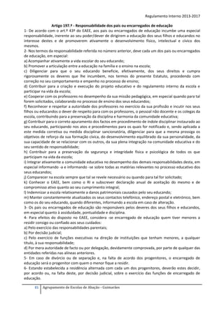 Regulamento Interno 2013-2017
Artigo 197.º - Responsabilidade dos pais ou encarregados de educação
1- De acordo com o art.º 43º do EAEE, aos pais ou encarregados de educação incumbe uma especial
responsabilidade, inerente ao seu poder/dever de dirigirem a educação dos seus filhos e educandos no
interesse destes e de promoverem ativamente o desenvolvimento físico, intelectual e cívico dos
mesmos.
2- Nos termos da responsabilidade referida no número anterior, deve cada um dos pais ou encarregados
de educação, em especial:
a) Acompanhar ativamente a vida escolar do seu educando;
b) Promover a articulação entre a educação na família e o ensino na escola;
c) Diligenciar para que o seu educando beneficie, efetivamente, dos seus direitos e cumpra
rigorosamente os deveres que lhe incumbem, nos termos do presente Estatuto, procedendo com
correção no seu comportamento e empenho no processo de ensino;
d) Contribuir para a criação e execução do projeto educativo e do regulamento interno da escola e
participar na vida da escola;
e) Cooperar com os professores no desempenho da sua missão pedagógica, em especial quando para tal
forem solicitados, colaborando no processo de ensino dos seus educandos;
f) Reconhecer e respeitar a autoridade dos professores no exercício da sua profissão e incutir nos seus
filhos ou educandos o dever de respeito para com os professores, o pessoal não docente e os colegas da
escola, contribuindo para a preservação da disciplina e harmonia da comunidade educativa;
g) Contribuir para o correto apuramento dos factos em procedimento de índole disciplinar instaurado ao
seu educando, participando nos atos e procedimentos para os quais for notificado e, sendo aplicada a
este medida corretiva ou medida disciplinar sancionatória, diligenciar para que a mesma prossiga os
objetivos de reforço da sua formação cívica, do desenvolvimento equilibrado da sua personalidade, da
sua capacidade de se relacionar com os outros, da sua plena integração na comunidade educativa e do
seu sentido de responsabilidade;
h) Contribuir para a preservação da segurança e integridade física e psicológica de todos os que
participam na vida da escola;
i) Integrar ativamente a comunidade educativa no desempenho das demais responsabilidades desta, em
especial informando -a e informando -se sobre todas as matérias relevantes no processo educativo dos
seus educandos;
j) Comparecer na escola sempre que tal se revele necessário ou quando para tal for solicitado;
k) Conhecer o EAEE, bem como o RI e subscrever declaração anual de aceitação do mesmo e de
compromisso ativo quanto ao seu cumprimento integral;
l) Indemnizar a escola relativamente a danos patrimoniais causados pelo seu educando;
m) Manter constantemente atualizados os seus contactos telefónico, endereço postal e eletrónico, bem
como os do seu educando, quando diferentes, informando a escola em caso de alteração.
3- Os pais ou encarregados de educação são responsáveis pelos deveres dos seus filhos e educandos,
em especial quanto à assiduidade, pontualidade e disciplina.
4- Para efeitos do disposto no EAEE, considera -se encarregado de educação quem tiver menores a
residir consigo ou confiado aos seus cuidados:
a) Pelo exercício das responsabilidades parentais;
b) Por decisão judicial;
c) Pelo exercício de funções executivas na direção de instituições que tenham menores, a qualquer
título, à sua responsabilidade;
d) Por mera autoridade de facto ou por delegação, devidamente comprovada, por parte de qualquer das
entidades referidas nas alíneas anteriores.
5- Em caso de divórcio ou de separação e, na falta de acordo dos progenitores, o encarregado de
educação será o progenitor com quem o menor fique a residir.
6- Estando estabelecida a residência alternada com cada um dos progenitores, deverão estes decidir,
por acordo ou, na falta deste, por decisão judicial, sobre o exercício das funções de encarregado de
educação.
81

Agrupamento de Escolas de Abação - Guimarães

 