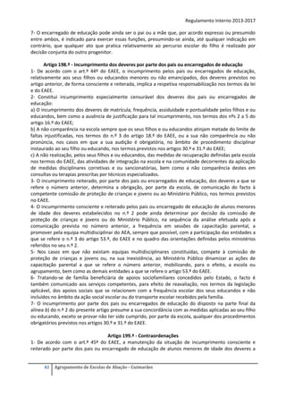 Regulamento Interno 2013-2017
7- O encarregado de educação pode ainda ser o pai ou a mãe que, por acordo expresso ou presumido
entre ambos, é indicado para exercer essas funções, presumindo-se ainda, até qualquer indicação em
contrário, que qualquer ato que pratica relativamente ao percurso escolar do filho é realizado por
decisão conjunta do outro progenitor.
Artigo 198.º - Incumprimento dos deveres por parte dos pais ou encarregados de educação
1- De acordo com o art.º 44º do EAEE, o incumprimento pelos pais ou encarregados de educação,
relativamente aos seus filhos ou educandos menores ou não emancipados, dos deveres previstos no
artigo anterior, de forma consciente e reiterada, implica a respetiva responsabilização nos termos da lei
e do EAEE.
2- Constitui incumprimento especialmente censurável dos deveres dos pais ou encarregados de
educação:
a) O incumprimento dos deveres de matrícula, frequência, assiduidade e pontualidade pelos filhos e ou
educandos, bem como a ausência de justificação para tal incumprimento, nos termos dos nºs 2 a 5 do
artigo 16.º do EAEE;
b) A não comparência na escola sempre que os seus filhos e ou educandos atinjam metade do limite de
faltas injustificadas, nos termos do n.º 3 do artigo 18.º do EAEE, ou a sua não comparência ou não
pronúncia, nos casos em que a sua audição é obrigatória, no âmbito de procedimento disciplinar
instaurado ao seu filho ou educando, nos termos previstos nos artigos 30.º e 31.º do EAEE;
c) A não realização, pelos seus filhos e ou educandos, das medidas de recuperação definidas pela escola
nos termos do EAEE, das atividades de integração na escola e na comunidade decorrentes da aplicação
de medidas disciplinares corretivas e ou sancionatórias, bem como a não comparência destes em
consultas ou terapias prescritas por técnicos especializados.
3- O incumprimento reiterado, por parte dos pais ou encarregados de educação, dos deveres a que se
refere o número anterior, determina a obrigação, por parte da escola, de comunicação do facto à
competente comissão de proteção de crianças e jovens ou ao Ministério Público, nos termos previstos
no EAEE.
4- O incumprimento consciente e reiterado pelos pais ou encarregado de educação de alunos menores
de idade dos deveres estabelecidos no n.º 2 pode ainda determinar por decisão da comissão de
proteção de crianças e jovens ou do Ministério Público, na sequência da análise efetuada após a
comunicação prevista no número anterior, a frequência em sessões de capacitação parental, a
promover pela equipa multidisciplinar do AEA, sempre que possível, com a participação das entidades a
que se refere o n.º 3 do artigo 53.º, do EAEE e no quadro das orientações definidas pelos ministérios
referidos no seu n.º 2.
5- Nos casos em que não existam equipas multidisciplinares constituídas, compete à comissão de
proteção de crianças e jovens ou, na sua inexistência, ao Ministério Público dinamizar as ações de
capacitação parental a que se refere o número anterior, mobilizando, para o efeito, a escola ou
agrupamento, bem como as demais entidades a que se refere o artigo 53.º do EAEE.
6- Tratando-se de família beneficiária de apoios sociofamiliares concedidos pelo Estado, o facto é
também comunicado aos serviços competentes, para efeito de reavaliação, nos termos da legislação
aplicável, dos apoios sociais que se relacionem com a frequência escolar dos seus educandos e não
incluídos no âmbito da ação social escolar ou do transporte escolar recebidos pela família.
7- O incumprimento por parte dos pais ou encarregados de educação do disposto na parte final da
alínea b) do n.º 2 do presente artigo presume a sua concordância com as medidas aplicadas ao seu filho
ou educando, exceto se provar não ter sido cumprido, por parte da escola, qualquer dos procedimentos
obrigatórios previstos nos artigos 30.º e 31.º do EAEE.
Artigo 199.º - Contraordenações
1- De acordo com o art.º 45º do EAEE, a manutenção da situação de incumprimento consciente e
reiterado por parte dos pais ou encarregado de educação de alunos menores de idade dos deveres a

82

Agrupamento de Escolas de Abação - Guimarães

 