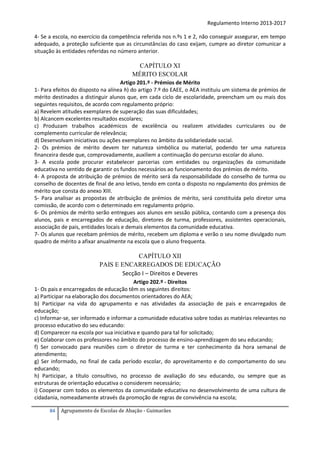 Regulamento Interno 2013-2017
4- Se a escola, no exercício da competência referida nos n.ºs 1 e 2, não conseguir assegurar, em tempo
adequado, a proteção suficiente que as circunstâncias do caso exijam, cumpre ao diretor comunicar a
situação às entidades referidas no número anterior.

CAPÍTULO XI
MÉRITO ESCOLAR
Artigo 201.º - Prémios de Mérito
1- Para efeitos do disposto na alínea h) do artigo 7.º do EAEE, o AEA instituiu um sistema de prémios de
mérito destinados a distinguir alunos que, em cada ciclo de escolaridade, preencham um ou mais dos
seguintes requisitos, de acordo com regulamento próprio:
a) Revelem atitudes exemplares de superação das suas dificuldades;
b) Alcancem excelentes resultados escolares;
c) Produzam trabalhos académicos de excelência ou realizem atividades curriculares ou de
complemento curricular de relevância;
d) Desenvolvam iniciativas ou ações exemplares no âmbito da solidariedade social.
2- Os prémios de mérito devem ter natureza simbólica ou material, podendo ter uma natureza
financeira desde que, comprovadamente, auxiliem a continuação do percurso escolar do aluno.
3- A escola pode procurar estabelecer parcerias com entidades ou organizações da comunidade
educativa no sentido de garantir os fundos necessários ao funcionamento dos prémios de mérito.
4- A proposta de atribuição de prémios de mérito será da responsabilidade do conselho de turma ou
conselho de docentes de final de ano letivo, tendo em conta o disposto no regulamento dos prémios de
mérito que consta do anexo XIII.
5- Para analisar as propostas de atribuição de prémios de mérito, será constituída pelo diretor uma
comissão, de acordo com o determinado em regulamento próprio.
6- Os prémios de mérito serão entregues aos alunos em sessão pública, contando com a presença dos
alunos, pais e encarregados de educação, diretores de turma, professores, assistentes operacionais,
associação de pais, entidades locais e demais elementos da comunidade educativa.
7- Os alunos que recebam prémios de mérito, recebem um diploma e verão o seu nome divulgado num
quadro de mérito a afixar anualmente na escola que o aluno frequenta.

CAPÍTULO XII
PAIS E ENCARREGADOS DE EDUCAÇÃO
Secção I – Direitos e Deveres
Artigo 202.º - Direitos
1- Os pais e encarregados de educação têm os seguintes direitos:
a) Participar na elaboração dos documentos orientadores do AEA;
b) Participar na vida do agrupamento e nas atividades da associação de pais e encarregados de
educação;
c) Informar-se, ser informado e informar a comunidade educativa sobre todas as matérias relevantes no
processo educativo do seu educando:
d) Comparecer na escola por sua iniciativa e quando para tal for solicitado;
e) Colaborar com os professores no âmbito do processo de ensino-aprendizagem do seu educando;
f) Ser convocado para reuniões com o diretor de turma e ter conhecimento da hora semanal de
atendimento;
g) Ser informado, no final de cada período escolar, do aproveitamento e do comportamento do seu
educando;
h) Participar, a título consultivo, no processo de avaliação do seu educando, ou sempre que as
estruturas de orientação educativa o considerem necessário;
i) Cooperar com todos os elementos da comunidade educativa no desenvolvimento de uma cultura de
cidadania, nomeadamente através da promoção de regras de convivência na escola;
84

Agrupamento de Escolas de Abação - Guimarães

 
