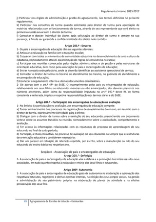 Regulamento Interno 2013-2017
j) Participar nos órgãos de administração e gestão do agrupamento, nos termos definidos no presente
regulamento;
k) Participar nos conselhos de turma quando solicitados pelo diretor de turma para apreciação de
matérias relacionadas com o funcionamento da turma, através do seu representante que será eleito na
primeira reunião anual com o diretor de turma;
l) Consultar o dossier individual do aluno, após solicitação ao diretor de turma e sempre na sua
presença, a fim de ser garantida a confidencialidade dos dados nele contidos.
Artigo 203.º - Deveres
1- Os pais e encarregados de educação têm os seguintes deveres:
a) Articular a educação na família com o trabalho escolar;
b) Cooperar com todos os elementos da comunidade educativa no desenvolvimento de uma cultura de
cidadania, nomeadamente através da promoção de regras de convivência na escola;
c) Participar nas reuniões convocadas pelos órgãos administrativos e de gestão e pelas estruturas de
orientação educativa, bem como pela associação de pais e encarregados de educação;
d) Entrar na escola sede pelo átrio, onde se deverão identificar ao assistente operacional de serviço;
e) Contactar o diretor de turma no horário de atendimento do mesmo, no gabinete de atendimento a
encarregados de educação;
f) Conhecer o regulamento interno e demais documentos orientadores.
2- De acordo com o art.º 44º do EAEE, O incumprimento pelos pais ou encarregados de educação,
relativamente aos seus filhos ou educandos menores ou não emancipados, dos deveres previstos nos
números anteriores, assim como da responsabilidade imputada no art.º 197.º deste RI, de forma
consciente e reiterada, implica a respetiva responsabilização nos termos da lei e do EAEE.
Artigo 204.º - Participação dos encarregados de educação na avaliação
1- No âmbito da participação na avaliação, aos encarregados de educação compete:
a) Tomar conhecimento dos processos de organização e desenvolvimento do ensino, em reunião com o
diretor de turma, expressamente convidado para o efeito;
b) Dialogar com o diretor de turma sobre a evolução do seu educando, preenchendo um documento
síntese sobre os assuntos tratados na reunião, nomeadamente sobre a assiduidade, comportamento e
avaliação;
c) Ter acesso às informações relacionadas com os resultados do processo de aprendizagem do seu
educando no final de cada período;
d) Participar, a título consultivo, no processo de avaliação do seu educando ou sempre que as estruturas
de orientação educativa o considerem necessário;
e) Dar um parecer em situação de retenção repetida, por escrito, sobre a manutenção ou não do seu
educando do ensino básico no respetivo ano.

Secção II - Associação de pais e encarregados de educação
Artigo 205.º- Definição

1- A associação de pais e encarregados de educação visa a defesa e a promoção dos interesses dos seus
associados, em tudo quanto respeita à educação e ensino dos seus filhos e educandos.
Artigo 206º- Autonomia
1- A associação de pais e encarregados de educação goza de autonomia na elaboração e aprovação dos
respetivos estatutos, regimento e demais normas internas, na eleição dos seus corpos sociais, na gestão
e administração do seu património próprio, na elaboração de planos de atividade e na efetiva
prossecução dos seus fins.

85

Agrupamento de Escolas de Abação - Guimarães

 