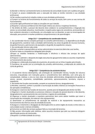 Regulamento Interno 2013-2017
k) Atender e informar corretamente tanto os elementos da comunidade escolar com o público em geral;
l) Cumprir os prazos estabelecidos para a execução de todas as tarefas inerentes à sua atividade
profissional;
m) Ser assíduo e pontual em relação a todas as suas atividades profissionais;
n) Cumprir os horários de funcionamento de todos os serviços da escola, bem como as suas normas de
funcionamento;
o) Guardar sigilo profissional em todas as situações em que é devido.
p) Respeitar a natureza confidencial de informação relativa aos alunos e respetivos familiares.
2- No âmbito do EAEE, o pessoal não docente deve colaborar no acompanhamento e integração dos
alunos na comunidade educativa, incentivando o respeito pelas regras de convivência, promovendo um
bom ambiente educativo e contribuindo, em articulação com os docentes, os pais ou encarregados de
educação, para prevenir e resolver problemas comportamentais e de aprendizagem.
Artigo 211.º - Competências do coordenador técnico
1- Ao coordenador técnico compete participar no conselho administrativo e, na dependência da direção
do agrupamento, coordenar toda a atividade administrativa nas áreas da gestão de recursos humanos,
da gestão financeira, patrimonial e de aquisições e da gestão do expediente e arquivo.
2- Ao coordenador técnico cabe ainda:
a) Dirigir e orientar o pessoal afeto ao serviço administrativo no exercício diário das suas tarefas;
b) Exercer todas as competências delegadas pela direção;
c)Propor as medidas tendentes à modernização e eficiência e eficácia dos serviços de apoio
administrativo;
d) Preparar e submeter a despacho do órgão executivo do agrupamento todos os assuntos respeitantes
ao funcionamento das escolas;
e) Assegurar a elaboração do projeto de orçamento, de acordo com as linhas traçadas pela direção;
f) Coordenar, de acordo com as orientações do conselho administrativo, a elaboração do relatório de
conta de gerência.
Artigo 212.º - Competências do assistente técnico
1- O assistente técnico desempenha, sob orientação do coordenador técnico, funções de natureza
executiva, enquadradas com instruções gerais e procedimentos bem definidos, com certo grau de
complexidade, relativas a uma ou mais áreas de atividade administrativa, designadamente gestão de
alunos, pessoal, orçamento, contabilidade, património, aprovisionamento, secretaria, arquivo e
expediente.
2- No âmbito das funções mencionadas, compete ao assistente técnico, designadamente:
a) Recolher, examinar, conferir e proceder à escrituração de dados relativos às transações financeiras e
de operações contabilísticas;
b) Assegurar o exercício das funções de tesoureiro, quando para tal designado pelo diretor do AEA;
c) Organizar e manter atualizados os processos relativos à situação do pessoal docente e não docente,
designadamente o processamento dos vencimentos e registos de assiduidade;
d) Organizar e manter atualizado o inventário patrimonial, bem como adotar medidas que visem a
conservação das instalações, do material e dos equipamentos;
e) Desenvolver os procedimentos da aquisição de material e de equipamento necessários ao
funcionamento das diversas áreas de atividade da escola;
f) Assegurar o tratamento e divulgação da informação entre os vários órgãos da escola e entre estes e a
comunidade escolar e demais entidades;
g) Comunicar ao chefe dos serviços qualquer falta ou incorreção de terceiros;
h) Não prestar informações pelo telefone, sobre assuntos escolares que pela sua natureza obriguem
identificação positiva do interessado;
i) Respeitar a confidencialidade do serviço.
87

Agrupamento de Escolas de Abação - Guimarães

 