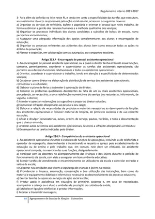 Regulamento Interno 2013-2017
3- Para além do definido na lei e neste RI, e tendo em conta a especificidade das tarefas que executam,
aos assistentes técnicos responsáveis pela ação social escolar, acrescem os seguintes deveres:
a) Organizar os serviços de refeitório, bufete e papelaria e orientar o pessoal que neles trabalha, de
forma a otimizar a gestão dos recursos humanos e a melhoria qualitativa dos serviços;
b) Organizar os processos individuais dos alunos candidatos a subsídios de bolsas de estudo, numa
perspetiva socioeducativa;
c) Assegurar uma adequada informação dos apoios complementares aos alunos e encarregados de
educação;
d) Organizar os processos referentes aos acidentes dos alunos bem como executar todas as ações no
âmbito da prevenção;
e) Planear e organizar, em colaboração com as autarquias, os transportes escolares.
Artigo 213.º - Encarregado de pessoal assistente operacional
1- Ao encarregado de pessoal assistente operacional, ou a quem o diretor tenha atribuído essas funções,
compete, genericamente, coordenar e supervisionar as tarefas dos assistentes operacionais; são
portanto seus deveres funcionais relativamente a todos os assistentes operacionais:
a) Orientar, coordenar e supervisionar o trabalho, tendo em atenção a especificidade de determinados
serviços;
b) Colaborar com o diretor na elaboração da distribuição de serviço dos assistentes operacionais;
c) Controlar a assiduidade;
d) Elaborar o plano de férias a submeter à aprovação do diretor;
e) Resolver os problemas quotidianos decorrentes da falta de um ou mais assistentes operacionais,
procedendo, se necessário, a uma redefinição momentânea do serviço dos restantes e, informando, de
seguida, o diretor;
f) Atender e apreciar reclamações ou sugestões e propor ao diretor soluções;
g) Comunicar infrações disciplinares ao pessoal a seu cargo;
h) Elaborar a relação de necessidades de produtos e materiais necessários ao desempenho de funções
dos assistentes operacionais e fornecer material de limpeza, de primeiros socorros e de uso corrente
nas aulas;
i) Afixar e divulgar convocatórias, avisos, ordens de serviço, pautas, horários, e toda a documentação
que o diretor entenda;
j) Levantar autos de notícia aos assistentes operacionais, relativos a infrações disciplinares verificadas;
k) Desempenhar as tarefas indicadas pelo diretor.
Artigo 214.º - Competências do assistente operacional
1- Ao assistente operacional incumbe o exercício de funções de apoio geral, incluindo as de telefonista e
operador de reprografia, desenvolvendo e incentivando o respeito e apreço pelo estabelecimento de
educação ou de ensino e pelo trabalho que, em comum, nele deve ser efetuado. Ao assistente
operacional compete, no exercício das suas funções, designadamente:
a) Participar com os docentes no acompanhamento das crianças e dos jovens durante o período de
funcionamento da escola, com vista a assegurar um bom ambiente educativo;
b) Exercer tarefas de atendimento e encaminhamento de utilizadores da escola e controlar entradas e
saídas da escola;
c) Cooperar nas atividades que visem a segurança de crianças e jovens na escola;
d) Providenciar a limpeza, arrumação, conservação e boa utilização das instalações, bem como do
material e equipamento didático e informático necessário ao desenvolvimento do processo educativo;
e) Exercer tarefas de apoio aos serviços de ação social escolar;
f) Prestar apoio e assistência em situações de primeiros socorros e, em caso de necessidade,
acompanhar a criança ou o aluno a unidades de prestação de cuidados de saúde;
g) Estabelecer ligações telefónicas e prestar informações;
i) Receber e transmitir mensagens;
88

Agrupamento de Escolas de Abação - Guimarães

 