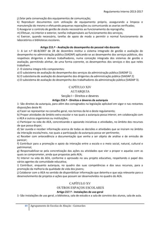 Regulamento Interno 2013-2017
j) Zelar pela conservação dos equipamentos de comunicação;
k) Reproduzir documentos com utilização de equipamento próprio, assegurando a limpeza e
manutenção do mesmo e efetuando pequenas reparações ou comunicando as avarias verificadas;
l) Assegurar o controlo de gestão de stocks necessários ao funcionamento da reprografia;
m) Efetuar, no interior e exterior, tarefas indispensáveis ao funcionamento dos serviços;
n) Exercer, quando necessário, tarefas de apoio de modo a permitir o normal funcionamento de
laboratórios e bibliotecas escolares.
Artigo 215.º - Avaliação do desempenho do pessoal não docente
1- A Lei n.º 66-B/2007 de 28 de dezembro institui o sistema integrado de gestão e avaliação do
desempenho na administração pública (SIADAP) aplicando-se ao desempenho dos serviços públicos, dos
respetivos dirigentes e demais trabalhadores, numa conceção integrada dos sistemas de gestão e
avaliação, permitindo alinhar, de uma forma coerente, os desempenhos dos serviços e dos que neles
trabalham.
2- O sistema integra três componentes:
a) O subsistema de avaliação do desempenho dos serviços da administração pública (SIADAP 1);
b) O subsistema de avaliação do desempenho dos dirigentes da administração pública (SIADAP 2)
c) O subsistema de avaliação do desempenho dos trabalhadores da administração pública (SIADAP 3).

CAPÍTULO XIV
AUTARQUIA
Secção I – Direitos e deveres
Artigo 216.º - Direitos e deveres da autarquia
1- São direitos da autarquia, para além dos consignados na legislação aplicável em vigor e nas restantes
disposições deste RI:
a) Fazer-se representar no conselho geral, nos termos da lei e deste regulamento;
b) Propor atividades de âmbito extra-escolar e nas quais a autarquia possa intervir, em colaboração com
o AEA e outros organismos ou instituições;
c) Participar na vida do AEA, concretizando e apoiando iniciativas e atividades, no âmbito dos recursos
de que possa dispor;
d) Ser ouvida e receber informação acerca de todas as decisões e atividades que se insiram no âmbito
da interação escola/meio, nas quais a participação da autarquia possa ser pertinente;
e) Receber com antecedência a documentação que venha a ser objeto de análise e de emissão de
parecer;
f) Contribuir para a promoção e apoio da interação entre a escola e o meio social, natural, cultural e
patrimonial;
g) Responsabilizar-se pela concretização das ações ou atividades que vier a propor e aquelas com as
quais se comprometer, ainda que propostas pelo AEA;
h) Intervir na vida do AEA, conforme o aprovado no seu projeto educativo, respeitando o papel dos
vários agentes da comunidade educativa;
i) Contribuir, enquanto autarquia, no quadro das suas competências e dos seus recursos, para a
promoção da melhoria da qualidade de vida dos jovens;
j) Colaborar com o AEA no sentido de disponibilizar informação que detenha e que seja relevante para o
desenvolvimento de projetos e ações que possam ser desenvolvidos no quadro do AEA.

CAPÍTULO XV
OUTROS ESPAÇOS ESCOLARES
Artigo 217.º - Instalações de uso geral
1- São instalações de uso geral, a biblioteca, sala de estudo e a sala de convívio dos alunos, sala de aula.
89

Agrupamento de Escolas de Abação - Guimarães

 