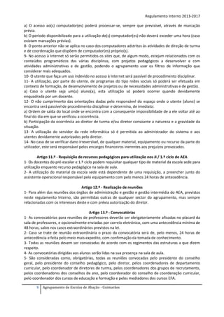 Regulamento Interno 2013-2017
a) O acesso ao(s) computador(es) poderá processar-se, sempre que previsível, através de marcação
prévia.
b) O período disponibilizado para a utilização do(s) computador(es) não deverá exceder uma hora (caso
existam marcações prévias).
8- O ponto anterior não se aplica no caso dos computadores adstritos às atividades de direção de turma
e de coordenação que dispõem de computador(es) próprio(s).
9- No acesso à Internet só serão permitidos os sites que, de algum modo, estejam relacionados com os
conteúdos programáticos das várias disciplinas, com projetos pedagógicos a desenvolver e com
atividades administrativas e de gestão, podendo o agrupamento usar os filtros de informação que
considerar mais adequados.
10- O utente que faça um uso indevido no acesso à Internet será passível de procedimento disciplinar.
11- A utilização, por parte do utente, de programas do tipo redes sociais só poderá ser efetuada em
contexto de formação, de desenvolvimento de projetos ou de necessidades administrativas e de gestão.
a) Caso o utente seja um(a) aluno(a), esta utilização só poderá ocorrer quando devidamente
enquadrada por um docente.
12- O não cumprimento das orientações dadas pelo responsável do espaço onde o utente (aluno) se
encontra será passível de procedimento disciplinar e determina, de imediato:
a) Ordem de saída do local onde se encontra com a consequente impossibilidade de a ele voltar até ao
final do dia em que se verificou a ocorrência.
b) Participação da ocorrência ao diretor de turma e/ou diretor consoante a natureza e a gravidade da
situação.
13- A utilização do servidor da rede informática só é permitida ao administrador do sistema e aos
utentes devidamente autorizados pelo diretor.
14- No caso de se verificar dano irreversível, de qualquer material, equipamento ou recurso da parte do
utilizador, este será responsável pelos encargos financeiros inerentes aos prejuízos provocados.
Artigo 11.º - Requisição de recursos pedagógicos para utilização nos JI / 1.º ciclo do AEA
1- Os docentes do pré-escolar e 1.º ciclo podem requisitar qualquer tipo de material da escola sede para
utilização enquanto recurso pedagógico na sala de aula.
2- A utilização do material da escola sede está dependente de uma requisição, a preencher junto do
assistente operacional responsável pelo equipamento com pelo menos 24 horas de antecedência.
Artigo 12.º - Realização de reuniões
1- Para além das reuniões dos órgãos de administração e gestão e gestão intermédia do AEA, previstos
neste regulamento Interno, são permitidas outras de qualquer sector do agrupamento, mas sempre
relacionadas com os interesses deste e com prévia autorização do diretor.
Artigo 13.º - Convocatórias
1- As convocatórias para reuniões de professores deverão ser obrigatoriamente afixadas no placard da
sala de professores, e opcionalmente enviadas por correio eletrónico, com uma antecedência mínima de
48 horas, salvo nos casos extraordinários previstos na lei.
2- Caso se trate de reunião extraordinária o prazo da convocatória será de, pelo menos, 24 horas de
antecedência e feita pelo meio mais expedito, com confirmação da tomada de conhecimento.
3- Todas as reuniões devem ser convocadas de acordo com os regimentos das estruturas a que dizem
respeito.
4- As convocatórias dirigidas aos alunos serão lidas na sua presença na sala de aula.
5- São consideradas como, obrigatórias, todas as reuniões convocadas pelo presidente do conselho
geral, pelo presidente do conselho pedagógico, pelo diretor, pelos coordenadores de departamento
curricular, pelo coordenador de diretores de turma, pelos coordenadores dos grupos de recrutamento,
pelos coordenadores dos conselhos de ano, pelo coordenador do conselho de coordenação curricular,
pelo coordenador dos cursos de educação e formação e pelos mediadores dos cursos EFA.
9

Agrupamento de Escolas de Abação - Guimarães

 