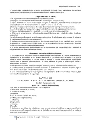 Regulamento Interno 2013-2017
2- A biblioteca e a sala de estudo de alunos só podem ser utilizadas com a presença de um assistente
operacional ou de um professor, cumprindo-se as normas afixadas nesses locais.
Artigo 218.º - Sala de estudo
1- Os objetivos fundamentais da sala de estudo são os seguintes:
a) Local para a realização de trabalhos e tarefas escolares para todos os alunos;
b) Espaço destinado aos alunos envolvidos em situações de indisciplina, nomeadamente aqueles a quem
foi aplicada a medida disciplinar corretiva de ordem de saída da sala de aula;
c) Espaço para o desenvolvimento de atividades de complemento e enriquecimento curricular;
2- A sala de estudo reger-se-á por um regulamento de funcionamento e pelas seguintes normas:
a) O acesso à sala de estudo é livre para todos os membros da comunidade educativa;
b) O horário de funcionamento e calendarização das actividades da sala e estudo deverá ser afixado em
local visível;
c) A sala de estudo não deverá ser utilizada em substituição da sala de aula salvo em caso de aplicação
da medida cautelar da ordem de saída de aula;
d) Qualquer comportamento menos correto dos utentes, dependendo da sua gravidade, será suscetível
de advertência. Em caso de reincidência ou em função da gravidade do comportamento, será ordenada
a saída do utente e comunicado o facto ao diretor;
3- Os alunos apenas podem permanecer na sala de estudo desde que esteja assegurada a presença de
um professor ou de um assistente operacional;
Artigo 219.º- Instalações de âmbito disciplinar
1- São instalações de âmbito disciplinar os laboratórios de físico-química e de ciências, sala de ciências;
o laboratório de matemática, a sala de educação visual, a sala de educação tecnológica, as salas de
educação visual e tecnológica, a sala de educação musical, a sala de tecnologias de informação e
comunicação, o pavilhão gimnodesportivo, o campo exterior de jogos, e arrecadações afetas a
determinadas disciplinas.
2- O material didático deve ser requisitado pelo professor junto do assistente operacional do piso.
3- Coordenador de grupo de recrutamento esclarecerá os professores da respetiva disciplina, logo no
início do ano letivo, sobre o material ali existente e sua utilização.
4- Cada uma destas instalações deve dispor de um regulamento de funcionamento e utilização, bem
como ter afixadas as normas de segurança.

CAPÍTULO XVI
ESTRUTURAS DE APOIO AO FUNCIONAMENTO DA ESCOLA SEDE
Secção I - Funcionamento
Artigo 220.º - Serviços disponibilizados
1- Os serviços em funcionamento na EB23 são os seguintes:
a) Serviços de administração escolar;
b) Ação social escolar;
c) Papelaria;
d) Sala de convívio / bufete dos alunos;
e) Bufete / sala dos professores;
f ) Refeitório;
g) Reprografia;
h) Portaria;
i) Receção;
2- No início do ano letivo, são afixados em cada um dos setores o horário e as regras específicas de
funcionamento, definidas pelo diretor, em articulação com os respetivos responsáveis e mediante
parecer do conselho geral.
90

Agrupamento de Escolas de Abação - Guimarães

 