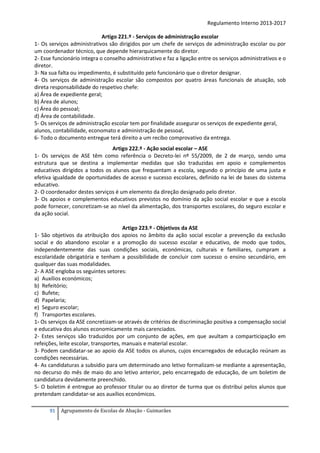 Regulamento Interno 2013-2017
Artigo 221.º - Serviços de administração escolar
1- Os serviços administrativos são dirigidos por um chefe de serviços de administração escolar ou por
um coordenador técnico, que depende hierarquicamente do diretor.
2- Esse funcionário integra o conselho administrativo e faz a ligação entre os serviços administrativos e o
diretor.
3- Na sua falta ou impedimento, é substituído pelo funcionário que o diretor designar.
4- Os serviços de administração escolar são compostos por quatro áreas funcionais de atuação, sob
direta responsabilidade do respetivo chefe:
a) Área de expediente geral;
b) Área de alunos;
c) Área do pessoal;
d) Área de contabilidade.
5- Os serviços de administração escolar tem por finalidade assegurar os serviços de expediente geral,
alunos, contabilidade, economato e administração de pessoal,
6- Todo o documento entregue terá direito a um recibo comprovativo da entrega.
Artigo 222.º - Ação social escolar – ASE
1- Os serviços de ASE têm como referência o Decreto-lei nº 55/2009, de 2 de março, sendo uma
estrutura que se destina a implementar medidas que são traduzidas em apoio e complementos
educativos dirigidos a todos os alunos que frequentam a escola, segundo o princípio de uma justa e
efetiva igualdade de oportunidades de acesso e sucesso escolares, definido na lei de bases do sistema
educativo.
2- O coordenador destes serviços é um elemento da direção designado pelo diretor.
3- Os apoios e complementos educativos previstos no domínio da ação social escolar e que a escola
pode fornecer, concretizam-se ao nível da alimentação, dos transportes escolares, do seguro escolar e
da ação social.
Artigo 223.º - Objetivos da ASE
1- São objetivos da atribuição dos apoios no âmbito da ação social escolar a prevenção da exclusão
social e do abandono escolar e a promoção do sucesso escolar e educativo, de modo que todos,
independentemente das suas condições sociais, económicas, culturais e familiares, cumpram a
escolaridade obrigatória e tenham a possibilidade de concluir com sucesso o ensino secundário, em
qualquer das suas modalidades.
2- A ASE engloba os seguintes setores:
a) Auxílios económicos;
b) Refeitório;
c) Bufete;
d) Papelaria;
e) Seguro escolar;
f) Transportes escolares.
1- Os serviços da ASE concretizam-se através de critérios de discriminação positiva a compensação social
e educativa dos alunos economicamente mais carenciados.
2- Estes serviços são traduzidos por um conjunto de ações, em que avultam a comparticipação em
refeições, leite escolar, transportes, manuais e material escolar.
3- Podem candidatar-se ao apoio da ASE todos os alunos, cujos encarregados de educação reúnam as
condições necessárias.
4- As candidaturas a subsídio para um determinado ano letivo formalizam-se mediante a apresentação,
no decurso do mês de maio do ano letivo anterior, pelo encarregado de educação, de um boletim de
candidatura devidamente preenchido.
5- O boletim é entregue ao professor titular ou ao diretor de turma que os distribui pelos alunos que
pretendam candidatar-se aos auxílios económicos.
91

Agrupamento de Escolas de Abação - Guimarães

 