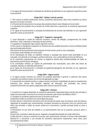 Regulamento Interno 2013-2017
7- As regras de funcionamento e utilização do refeitório são definidas no seu regimento específico anexo
ao presente RI.
Artigo 226.º - Bufete / sala de convívio
1- Têm acesso ao bufete professores, alunos, assistentes operacionais, bem como visitantes ou outras
pessoas em serviço na escola.
2- O horário de funcionamento e os preços dos produtos devem estar afixados em local visível.
3- A aquisição dos produtos faz-se através de cartão eletrónico a apresentar ao assistente operacional
respetivo.
4- As regras de funcionamento e utilização do bufete/sala de convívio são definidas no seu regimento
específico anexo ao presente RI.
Artigo 227.º - Papelaria / reprografia
1- Local destinado à venda de materiais escolares, senhas de refeição, carregamentos do cartão
eletrónico - SIGE, impressão e fotocópias de documentos.
2- A papelaria / reprografia rege-se pelas seguintes normas:
a) Têm acesso à reprografia e papelaria os membros da comunidade educativa e outras entidades desde
que autorizadas pelo diretor;
b) O horário de funcionamento estará exposto em local visível, junto às suas instalações;
c) Os preços serão afixados em local visível;
d) As reproduções de todos os trabalhos relativos à avaliação dos alunos terão prioridade na sua
execução, mas deverão ser entregues, preferencialmente, com a antecedência mínima de 48 horas;
e) Os assistentes operacionais em serviço na papelaria zelarão pela confidencialidade de todos os
documentos que lhe forem entregues;
f) As orientações relativas ao regime de gratuitidade das reproduções, para além dos testes de
avaliação, deverão ser definidas pelo diretor.
g) As regras de funcionamento e utilização da papelaria/reprografia são definidas no seu regimento
específico anexo ao presente RI.
Artigo 228.º - Seguro escolar
1- O seguro escolar constitui um sistema de proteção destinado a garantir a cobertura dos danos
resultantes do acidente escolar nos termos da legislação em vigor.
2- A prevenção do acidente escolar e o seguro escolar constituem modalidades de apoio e complemento
educativo que, através das direções regionais de educação, são prestados aos alunos,
complementarmente aos apoios assegurados pelo sistema nacional de saúde.
Artigo 229.º - Portaria
1- A portaria é o espaço destinado ao assistente operacional responsável pelo controlo das entradas e
saídas da escola sede. Funcionará em serviço permanente, pelo menos das 8h00 às 19h15.
2- Compete ao assistente operacional que se encontra neste local:
a) Identificar todos os membros da comunidade educativa;
b) Estar atento a movimentos estranhos junto da entrada da escola, quer de pessoas, quer de viaturas,
registando as situações que, eventualmente, considere estranhas ou anómalas. Para um controlo mais
eficaz das entradas e saídas da escola utilizar-se-á unicamente o portão principal (onde se situa a
portaria);
c) Permanecer no seu local de trabalho e, se eventualmente tiver de se ausentar, procurar quem o
substitua;
d) Controlar a entrada e saída dos alunos, exigindo a ativação/desativação do cartão eletrónico;
e) Não permitir o acesso a visitantes na escola, sem, previamente consultar o serviço onde pretendem
deslocar-se e comunicar a sua entrada ao assistente operacional responsável, nesse setor, para
acompanhamento deste.
93

Agrupamento de Escolas de Abação - Guimarães

 