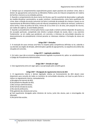 Regulamento Interno 2013-2017
2- Sempre que os comportamentos especialmente graves sejam passíveis de constituir crime, deve o
diretor do agrupamento comunicá-los ao Ministério Público junto do tribunal competente em matéria
de família e menores ou às entidades policiais.
3- Quando o comportamento do aluno menor de 16 anos, que for suscetível de desencadear a aplicação
de medida disciplinar sancionatória, se puder constituir, simultaneamente, como facto qualificável de
crime, deve a direção da escola comunicar tal facto à comissão de proteção de crianças e jovens ou ao
representante do Ministério Público junto do tribunal competente em matéria de menores, conforme o
aluno tenha, à data da prática do facto, menos de 12 ou entre 12 e 16 anos, sem prejuízo do recurso,
por razões de urgência, às autoridades policiais.
4- Quando o procedimento criminal pelos factos a que alude o número anterior depender de queixa ou
de acusação particular, competindo este direito à própria direção da escola, deve o seu exercício
fundamentar -se em razões que ponderem, em concreto, o interesse da comunidade educativa no
desenvolvimento do procedimento criminal perante os interesses relativos à formação do aluno em
questão.
Artigo 236.º - Omissões
1- A resolução de casos omissos será feita no respeito pelas competências definidas na lei, cabendo a
sua decisão aos órgãos de direção, administração e gestão do agrupamento, na sequência da análise das
situações em concreto.
Artigo 237.º - Legislação subsidiária
1- Em tudo o que não se encontrar especialmente regulado na presente lei, aplica -se subsidiariamente
o Código do Procedimento Administrativo.

Artigo 238.º - Entrada em vigor
1- Este regulamento entra em vigor após a sua aprovação pelo conselho geral.
Artigo 239.º - Divulgação do regulamento interno do AEA
1- O regulamento interno e demais legislação relativa ao funcionamento do AEA devem estar
disponíveis para consulta de todos os membros da comunidade educativa, em local ou pela forma a
indicar no regulamento interno, nomeadamente:
a) Na página da internet do AEA;
b) Na plataforma Moodle do AEA;
c) Nos serviços administrativos;
d) No hall de entrada da escola;
e) Na sala de professores;
f) No gabinete dos diretores de turma;
g) Será igualmente divulgado pelos diretores de turma, junto dos alunos, pais e encarregados de
educação.
h) No portal das escolas.

95

Agrupamento de Escolas de Abação - Guimarães

 