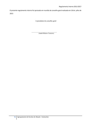 Regulamento Interno 2013-2017
O presente regulamento interno foi aprovado em reunião de conselho geral realizada em 18 de julho de
2013

A presidente do conselho geral

_________________________________
(Isabel Ribeiro Tenreiro)

96

Agrupamento de Escolas de Abação - Guimarães

 