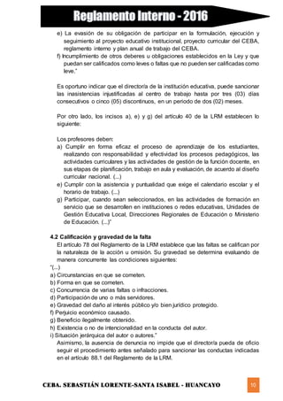 CEBA. SEBASTIÁN LORENTE-SANTA ISABEL - HUANCAYO 10
e) La evasión de su obligación de participar en la formulación, ejecución y
seguimiento al proyecto educativo institucional, proyecto curricular del CEBA,
reglamento interno y plan anual de trabajo del CEBA.
f) Incumplimiento de otros deberes u obligaciones establecidos en la Ley y que
puedan ser calificados como leves o faltas que no pueden ser calificadas como
leve.”
Es oportuno indicar que el director/a de la institución educativa, puede sancionar
las inasistencias injustificadas al centro de trabajo hasta por tres (03) días
consecutivos o cinco (05) discontinuos, en un periodo de dos (02) meses.
Por otro lado, los incisos a), e) y g) del artículo 40 de la LRM establecen lo
siguiente:
Los profesores deben:
a) Cumplir en forma eficaz el proceso de aprendizaje de los estudiantes,
realizando con responsabilidad y efectividad los procesos pedagógicos, las
actividades curriculares y las actividades de gestión de la función docente, en
sus etapas de planificación, trabajo en aula y evaluación, de acuerdo al diseño
curricular nacional. (...)
e) Cumplir con la asistencia y puntualidad que exige el calendario escolar y el
horario de trabajo. (...)
g) Participar, cuando sean seleccionados, en las actividades de formación en
servicio que se desarrollen en instituciones o redes educativas, Unidades de
Gestión Educativa Local, Direcciones Regionales de Educación o Ministerio
de Educación. (...)”
4.2 Calificación y gravedad de la falta
El artículo 78 del Reglamento de la LRM establece que las faltas se califican por
la naturaleza de la acción u omisión. Su gravedad se determina evaluando de
manera concurrente las condiciones siguientes:
“(...)
a) Circunstancias en que se cometen.
b) Forma en que se cometen.
c) Concurrencia de varias faltas o infracciones.
d) Participación de uno o más servidores.
e) Gravedad del daño al interés público y/o bien jurídico protegido.
f) Perjuicio económico causado.
g) Beneficio ilegalmente obtenido.
h) Existencia o no de intencionalidad en la conducta del autor.
i) Situación jerárquica del autor o autores.”
Asimismo, la ausencia de denuncia no impide que el director/a pueda de oficio
seguir el procedimiento antes señalado para sancionar las conductas indicadas
en el artículo 88.1 del Reglamento de la LRM.
 