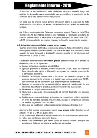 CEBA. SEBASTIÁN LORENTE-SANTA ISABEL - HUANCAYO 12
El recurso de reconsideración será declarado infundado cuando, luego del
análisis de la prueba nueva presentada, no se modifique la convicción de la
comisión de la falta administrativa disciplinaria.
En caso que la prueba nueva genere convicción sobre la ausencia de falta
administrativa disciplinaria, el recurso de reconsideración deberá ser declarado
fundado.
4.4.2 Recurso de apelación: Debe ser presentado ante el Director/a del CEBA
dentro de los 15 días hábiles de haber sido notificada la Resolución Directoral de
sanción y elevará todo el expediente al superior jerárquico, es decir, a la UGEL
o DRE correspondiente, sin realizar ninguna verificación o análisis del recurso.
4.5 Actuación en caso de faltas graves o muy graves
Cuando el director/a del CEBA conozca una presunta falta administrativa grave
o muy grave cometida por un docente, que puede dar lugar a la imposición de la
sanción de cese temporal o destitución, deberá ponerla en conocimiento del
director/a de la UGEL o DRE.
Los hechos considerados como faltas graves están descritos en el artículo 48
de la LRM, siendo los siguientes:
a) Causar perjuicio al estudiante y/o al CEBA.
b) Ejecutar, promover o encubrir, dentro o fuera del CEBA, actos de violencia
física, de calumnia, injuria o difamación, en agravio de cualquier miembro de
la comunidad educativa.
c) Realizar actividades comerciales o lucrativas, en beneficio propio o de
terceros, aprovechando el cargo o la función que se tiene dentro del CEBA,
con excepción de las actividades que tengan objetivos académicos.
d) Realizar en su centro de trabajo actividades ajenas al cumplimiento de sus
funciones de profesor o directivo, sin la correspondiente autorización.
e) Abandonar el cargo injustificadamente.
f) Interrumpir u oponerse deliberadamente al normal desarrollo del servicio
educativo.
g) Realizar en su centro de trabajo actividades de proselitismo político partidario
en favor de partidos políticos, movimientos, alianzas o dirigencias políticas
nacionales, regionales o municipales.
h) Otras que se establecen en las disposiciones legales pertinentes. (...)”
Asimismo, los hechos considerados como muy graves están descritos en el
artículo 49° de la LRM, los cuales son:
a) No presentarse a la evaluación de desempeño docente sin causa justificada.
b) Haber sido condenado por delito doloso.
c) Haber sido condenado por delito contra la libertad sexual, apología del
terrorismo o delito de terrorismo y sus formas agravadas.
 
