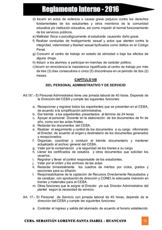 CEBA. SEBASTIÁN LORENTE-SANTA ISABEL - HUANCAYO 13
d) Incurrir en actos de violencia o causar grave perjuicio contra los derechos
fundamentales de los estudiantes y otros miembros de la comunidad
educativa y/o institución educativa, así como impedir el normal funcionamiento
de los servicios públicos.
e) Maltratar física o psicológicamente al estudiante causando daño grave.
f) Realizar conductas de hostigamiento sexual y actos que atenten contra la
integridad, indemnidad y libertad sexual tipificados como delitos en el Código
Penal.
g) Concurrir al centro de trabajo en estado de ebriedad o bajo los efectos de
alguna droga.
h) Inducir a los alumnos a participar en marchas de carácter político.
i) Incurrir en reincidencia la inasistencia injustificada al centro de trabajo por más
de tres (3) días consecutivos o cinco (5) discontinuos en un periodo de dos (2)
meses.
CAPÍTULO VIII
DEL PERSONAL ADMINISTRATIVO Y DE SERVICIO
Art.16°.- El Personal Administrativo tiene una jornada laboral de 40 horas. Depende de
la Dirección del CEBA y cumple las siguientes funciones:
a. Recepcionar y registrar todos los expedientes que se presentan en el CEBA,
de acuerdo a la simplificación administrativa.
b. Dar trámite a los expedientes presentados al término de 24 horas
c. Apoyar al personal Docente en la elaboración de los documentos de fin de
año, como son las actas finales.
d. Redactar los documentos del CEBA.
e. Realizar el seguimiento y control de los documentos a su cargo informando
al Director, de acuerdo al origen y destinatario de los documentos generados
y recepcionados.
f. Organizar, coordinar y conducir el trámite documentario y mantener
actualizado el archivo general del CEBA.
g. Velar por la conservación y la seguridad de los bienes a su cargo
h. Llenar los certificados de estudios y otros documentos que solicitan los
usuarios.
i. Registrar y llevar el control responsable de los estudiantes.
j. Velar por el orden y los archivos de las actas
k. Redactar bimestralmente los cuadros de méritos por ciclos, grados y
secciones para su difusión.
l. Responsabilizarse de la captación de Recursos Directamente Recaudados y
de canalizar, con aprobación de dirección y CONEI, la adecuada inversión en
bienes y materiales para el CEBA.
m. Otras funciones que le asigne el Director y/o sub Director Administrativo del
plantel según la necesidad de servicio.
Art. 17.- El Personal de Servicio con jornada laboral de 40 horas, depende de la
dirección del CEBA y cumple las siguientes funciones:
a. Controlar el ingreso y salida del alumnado de acuerdo al horario establecido
 