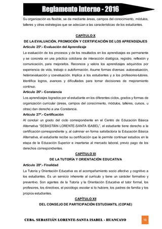 CEBA. SEBASTIÁN LORENTE-SANTA ISABEL - HUANCAYO 16
Su organización es flexible, se da mediante áreas, campos del conocimiento, módulos,
talleres y otras estrategias que se adecúan a las características de los estudiantes.
CAPÍTULO X
DE LA EVALUACIÓN, PROMOCIÓN Y CERTIFICACIÓN DE LOS APRENDIZAJES
Artículo 25º.- Evaluación del Aprendizaje
La evaluación de los procesos y de los resultados en los aprendizajes es permanente
y se concreta en una práctica cotidiana de interacción dialógica, registro, reflexión y
comunicación, para mejorarlos. Reconoce y valora los aprendizajes adquiridos por
experiencia de vida, trabajo o autoformación. Asume formas diversas: autoevaluación,
heteroevaluación y coevaluación. Implica a los estudiantes y a los profesores-tutores.
Identifica logros, avances y dificultades para tomar decisiones de mejoramiento
continuo.
Artículo 26º.- Constancia
Los aprendizajes logrados por el estudiante en los diferentes ciclos, grados y formas de
organización curricular (áreas, campos del conocimiento, módulos, talleres, cursos, u
otras) dan derecho a una Constancia.
Artículo 27º.- Certificación
Al concluir un grado del ciclo correspondiente en el Centro de Educación Básica
Alternativa “SEBASTIÁN LORENTE-SANTA ISABEL”, el estudiante tiene derecho a la
certificación correspondiente y, al culminar en forma satisfactoria la Educación Básica
Alternativa, el estudiante recibe su certificación que le permite continuar estudios en la
etapa de la Educación Superior e insertarse al mercado laboral, previo pago de los
derechos correspondientes.
CAPÍTULO XI
DE LA TUTORÍA Y ORIENTACIÓN EDUCATIVA
Artículo 28º.- Finalidad
La Tutoría y Orientación Educativa es el acompañamiento socio afectivo y cognitivo a
los estudiantes. Es un servicio inherente al currículo y tiene un carácter formativo y
preventivo. Son agentes de la Tutoría y la Orientación Educativa el tutor formal, los
profesores, los directivos, el psicólogo escolar si lo hubiere, los padres de familia y los
propios estudiantes.
CAPÍTULO XII
DEL CONSEJO DE PARTICIPACIÓN ESTUDIANTIL (COPAE)
 