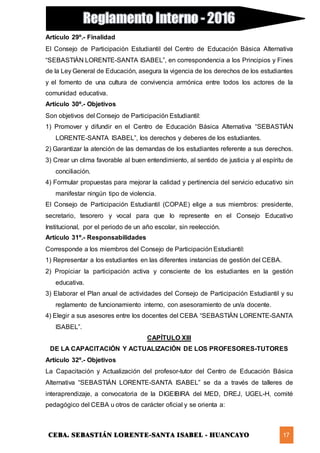 CEBA. SEBASTIÁN LORENTE-SANTA ISABEL - HUANCAYO 17
Artículo 29º.- Finalidad
El Consejo de Participación Estudiantil del Centro de Educación Básica Alternativa
“SEBASTIÁN LORENTE-SANTA ISABEL”, en correspondencia a los Principios y Fines
de la Ley General de Educación, asegura la vigencia de los derechos de los estudiantes
y el fomento de una cultura de convivencia armónica entre todos los actores de la
comunidad educativa.
Artículo 30º.- Objetivos
Son objetivos del Consejo de Participación Estudiantil:
1) Promover y difundir en el Centro de Educación Básica Alternativa “SEBASTIÁN
LORENTE-SANTA ISABEL”, los derechos y deberes de los estudiantes.
2) Garantizar la atención de las demandas de los estudiantes referente a sus derechos.
3) Crear un clima favorable al buen entendimiento, al sentido de justicia y al espíritu de
conciliación.
4) Formular propuestas para mejorar la calidad y pertinencia del servicio educativo sin
manifestar ningún tipo de violencia.
El Consejo de Participación Estudiantil (COPAE) elige a sus miembros: presidente,
secretario, tesorero y vocal para que lo represente en el Consejo Educativo
Institucional, por el periodo de un año escolar, sin reelección.
Artículo 31º.- Responsabilidades
Corresponde a los miembros del Consejo de Participación Estudiantil:
1) Representar a los estudiantes en las diferentes instancias de gestión del CEBA.
2) Propiciar la participación activa y consciente de los estudiantes en la gestión
educativa.
3) Elaborar el Plan anual de actividades del Consejo de Participación Estudiantil y su
reglamento de funcionamiento interno, con asesoramiento de un/a docente.
4) Elegir a sus asesores entre los docentes del CEBA “SEBASTIÁN LORENTE-SANTA
ISABEL”.
CAPÍTULO XIII
DE LA CAPACITACIÓN Y ACTUALIZACIÓN DE LOS PROFESORES-TUTORES
Artículo 32º.- Objetivos
La Capacitación y Actualización del profesor-tutor del Centro de Educación Básica
Alternativa “SEBASTIÁN LORENTE-SANTA ISABEL” se da a través de talleres de
interaprendizaje, a convocatoria de la DIGEIBIRA del MED, DREJ, UGEL-H, comité
pedagógico del CEBA u otros de carácter oficial y se orienta a:
 