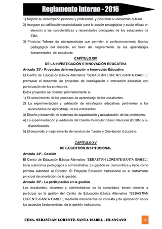 CEBA. SEBASTIÁN LORENTE-SANTA ISABEL - HUANCAYO 18
1) Mejorar su desempeño personal y profesional, y posibilitar su desarrollo cultural.
2) Asegurar su calificación especializada para la acción pedagógica y social eficaz en
atención a las características y necesidades principales de los estudiantes de
EBA.
3) Propiciar Talleres de Interaprendizaje que permitan el perfeccionamiento técnico
pedagógico del docente, en favor del mejoramiento de los aprendizajes
fundamentales del estudiante.
CAPÍTULO XIV
DE LA INVESTIGACIÓN E INNOVACIÓN EDUCATIVA
Artículo 33º.- Proyectos de Investigación e Innovación Educativa
El Centro de Educación Básica Alternativa “SEBASTIÁN LORENTE-SANTA ISABEL”,
promueve el desarrollo de proyectos de investigación e innovación educativa con
participación de los profesores.
Estos proyectos se orientan prioritariamente a:
1) El conocimiento de los procesos de aprendizaje de los estudiantes.
2) La experimentación y validación de estrategias educativas pertinentes a las
necesidades de aprendizaje de los estudiantes.
3) Diseño y desarrollo de sistemas de capacitación y actualización de los profesores.
4) La experimentación y validación del Diseño Curricular Básico Nacional (DCBN) y su
diversificación.
5) El desarrollo y mejoramiento del servicio de Tutoría y Orientación Educativa.
CAPÍTULO XV
DE LA GESTIÓN INSTITUCIONAL
Artículo 34º.- Gestión
El Centro de Educación Básica Alternativa “SEBASTIÁN LORENTE-SANTA ISABEL”,
tiene autonomía pedagógica y administrativa. La gestión es democrática y tiene como
primera autoridad al Director. El Proyecto Educativo Institucional es el instrumento
principal de orientación de la gestión.
Artículo 35º.- La participación en la gestión
Los estudiantes, docentes y administrativos de la comunidad, tienen derecho a
participar en la gestión del Centro de Educación Básica Alternativa “SEBASTIÁN
LORENTE-SANTA ISABEL”, mediante mecanismos de consulta y de aprobación sobre
los aspectos fundamentales de la gestión institucional.
 