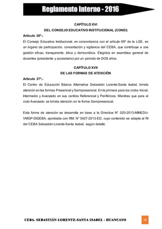 CEBA. SEBASTIÁN LORENTE-SANTA ISABEL - HUANCAYO 19
CAPÍTULO XVI
DEL CONSEJO EDUCATIVO INSTITUCIONAL (CONEI)
Artículo 36º.-
El Consejo Educativo Institucional, en concordancia con el artículo 69º de la LGE, es
un órgano de participación, concertación y vigilancia del CEBA, que contribuye a una
gestión eficaz, transparente, ética y democrática. Elegidos en asamblea general de
docentes (presidente y accesitario) por un periodo de DOS años.
CAPÍTULO XVII
DE LAS FORMAS DE ATENCIÓN
Artículo 37º.-
El Centro de Educación Básica Alternativa Sebastián Lorente-Santa Isabel, brinda
atención en las formas Presencial y Semipresencial. En la primera para los ciclos Inicial,
Intermedio y Avanzado en sus centros Referencial y Periféricos. Mientras que para el
ciclo Avanzado se brinda atención en la forma Semipresencial.
Esta forma de atención se desarrolla en base a la Directiva N° 020-2013-MINEDU-
VMGP-DIGEBA, aprobada con RM. N° 0427-2013-ED, cuyo contenido se adapta al RI
del CEBA Sebastián Lorente-Santa Isabel, según detalle:
 