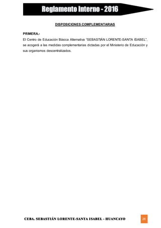 CEBA. SEBASTIÁN LORENTE-SANTA ISABEL - HUANCAYO 26
DISPOSICIONES COMPLEMENTARIAS
PRIMERA.-
El Centro de Educación Básica Alternativa “SEBASTIÁN LORENTE-SANTA ISABEL”,
se acogerá a las medidas complementarias dictadas por el Ministerio de Educación y
sus organismos descentralizados.
 