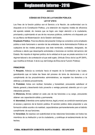 CEBA. SEBASTIÁN LORENTE-SANTA ISABEL - HUANCAYO 27
ANEXO
CÓDIGO DE ÉTICA DE LA FUNCIÓN PÚBLICA
LEY Nº 27815
Los fines de la función pública son el Servicio a la Nación, de conformidad con lo
dispuesto en la Constitución Política, y la obtención de mayores niveles de eficiencia
del aparato estatal, de manera que se logre una mejor atención a la ciudadanía,
priorizando y optimizando el uso de los recursos públicos, conforme a lo dispuesto por
la Ley Marco de Modernización de la Gestión del Estado.
Empleado Público. Para los efectos del presente Código se considera como empleado
público a todo funcionario o servidor de las entidades de la Administración Pública en
cualquiera de los niveles jerárquicos sea éste nombrado, contratado, designado, de
confianza o electo que desempeñe actividades o funciones en nombre del servicio del
Estado. No importa el régimen jurídico de la entidad en la que se preste servicios ni el
régimen laboral o de contratación al que esté sujeto. (Artículo Único de la Ley Nº 284%,
que modifica el Artículo 4 de la Ley del Código de Ética de la Función Pública)
PRINCIPIOS
1. Respeto, Adecúa su conducta hacia el respeto de la Constitución y las Leyes,
garantizando que en todas las fases del proceso de toma de decisiones o en el
cumplimiento de los procedimientos administrativos, se respeten los derechos a la
defensa y al debido procedimiento.
2. Probidad, Actúa con rectitud, honradez y honestidad, procurando satisfacer el
Interés general y desechando todo provecho o ventaja personal, obtenido por sí o por
interpósita persona.
3. Eficiencia, Brinda calidad en cada una de las funciones a su cargo, procurando
obtener una capacitación sólida y permanente.
4. Idoneidad, Entendida como aptitud técnica, legal y moral, es condición esencial para
el acceso y ejercicio de la función pública. El servidor público debe propender a una
formación sólida acorde a la realidad, capacitándose permanentemente para el debido
cumplimiento de sus funciones.
5. Veracidad, Se expresa con autenticidad en las relaciones funcionales con todos los
miembros de su Institución y con la ciudadanía, y contribuye al esclarecimiento de los
hechos.
 