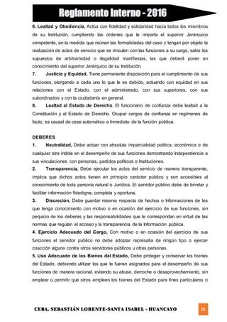 CEBA. SEBASTIÁN LORENTE-SANTA ISABEL - HUANCAYO 28
6. Lealtad y Obediencia, Actúa con fidelidad y solidaridad hacia todos los miembros
de su Institución, cumpliendo las órdenes que le imparta el superior Jerárquico
competente, en la medida que reúnan las formalidades del caso y tengan por objeto la
realización de actos de servicio que se vinculen con las funciones a su cargo, salvo los
supuestos de arbitrariedad o ilegalidad manifiestas, las que deberá poner en
conocimiento del superior Jerárquico de su Institución.
7. Justicia y Equidad, Tiene permanente disposición para el cumplimiento de sus
funciones, otorgando a cada uno lo que le es debido, actuando con equidad en sus
relaciones con el Estado, con el administrado, con sus superiores, con sus
subordinados y con la ciudadanía en general.
8. Lealtad al Estado de Derecho, El funcionario de confianza debe lealtad a la
Constitución y al Estado de Derecho. Ocupar cargos de confianza en regímenes de
facto, es causal de cese automático e Inmediato de la función pública.
DEBERES
1. Neutralidad, Debe actuar con absoluta imparcialidad política, económica o de
cualquier otra índole en el desempeño de sus funciones demostrando Independencia a
sus vinculaciones con personas, partidos políticos o Instituciones.
2. Transparencia, Debe ejecutar los actos del servicio de manera transparente,
implica que dichos actos tienen en principio carácter público y son accesibles al
conocimiento de toda persona natural o Jurídica. El servidor público debe de brindar y
facilitar información fidedigna, completa y oportuna.
3. Discreción, Debe guardar reserva respecto de hechos o Informaciones de los
que tenga conocimiento con motivo o en ocasión del ejercicio de sus funciones, sin
perjuicio de los deberes y las responsabilidades que le correspondan en virtud de las
normas que regulan el acceso y la transparencia de la Información pública.
4. Ejercicio Adecuado del Cargo, Con motivo o en ocasión del ejercicio de sus
funciones el servidor público no debe adoptar represalia de ningún tipo o ejercer
coacción alguna contra otros servidores públicos u otras personas.
5. Uso Adecuado de los Bienes del Estado, Debe proteger y conservar los bienes
del Estado, debiendo utilizar los que le fueran asignados para el desempeño de sus
funciones de manera racional, evitando su abuso, derroche o desaprovechamiento, sin
emplear o permitir que otros empleen los bienes del Estado para fines particulares o
 