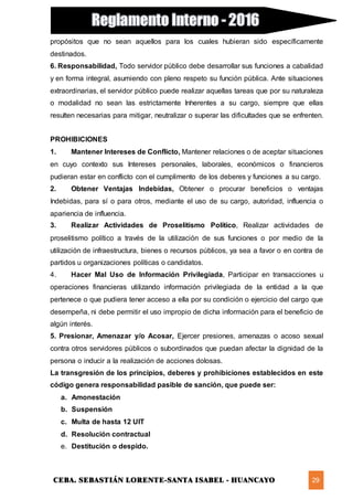 CEBA. SEBASTIÁN LORENTE-SANTA ISABEL - HUANCAYO 29
propósitos que no sean aquellos para los cuales hubieran sido específicamente
destinados.
6. Responsabilidad, Todo servidor público debe desarrollar sus funciones a cabalidad
y en forma integral, asumiendo con pleno respeto su función pública. Ante situaciones
extraordinarias, el servidor público puede realizar aquellas tareas que por su naturaleza
o modalidad no sean las estrictamente Inherentes a su cargo, siempre que ellas
resulten necesarias para mitigar, neutralizar o superar las dificultades que se enfrenten.
PROHIBICIONES
1. Mantener Intereses de Conflicto, Mantener relaciones o de aceptar situaciones
en cuyo contexto sus Intereses personales, laborales, económicos o financieros
pudieran estar en conflicto con el cumplimento de los deberes y funciones a su cargo.
2. Obtener Ventajas Indebidas, Obtener o procurar beneficios o ventajas
Indebidas, para sí o para otros, mediante el uso de su cargo, autoridad, influencia o
apariencia de influencia.
3. Realizar Actividades de Proselitismo Político, Realizar actividades de
proselitismo político a través de la utilización de sus funciones o por medio de la
utilización de infraestructura, bienes o recursos públicos, ya sea a favor o en contra de
partidos u organizaciones políticas o candidatos.
4. Hacer Mal Uso de Información Privilegiada, Participar en transacciones u
operaciones financieras utilizando información privilegiada de la entidad a la que
pertenece o que pudiera tener acceso a ella por su condición o ejercicio del cargo que
desempeña, ni debe permitir el uso impropio de dicha información para el beneficio de
algún interés.
5. Presionar, Amenazar y/o Acosar, Ejercer presiones, amenazas o acoso sexual
contra otros servidores públicos o subordinados que puedan afectar la dignidad de la
persona o inducir a la realización de acciones dolosas.
La transgresión de los principios, deberes y prohibiciones establecidos en este
código genera responsabilidad pasible de sanción, que puede ser:
a. Amonestación
b. Suspensión
c. Multa de hasta 12 UIT
d. Resolución contractual
e. Destitución o despido.
 