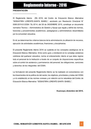 CEBA. SEBASTIÁN LORENTE-SANTA ISABEL - HUANCAYO 3
PRESENTACIÓN
_______________________
El Reglamento Interno (RI) 2016, del Centro de Educación Básica Alternativa
“SEBASTIÁN LORENTE-SANTA ISABEL”, aprobado por Resolución Directoral N°
0080-2015-D.CEBA “SL-SI”-H, del 28 de DICIEMBRE 2015, constituye un documento
normativo Técnico – Administrativo de Gestión y Apoyo que regula y define las normas,
funciones y procedimientos académicos, pedagógicos y administrativos desarrollados
por la comunidad educativa.
En él, se determinan los criterios básicos de la administración, la utilización de recursos,
ejecución de actividades académicas, financieras y disciplinarias.
El presente Reglamento Interno 2016 se sustenta en los conceptos axiológicos de la
Educación Básica Alternativa. Sirve como guía y orientación en la compleja existencia
cotidiana del quehacer educativo, norma el ordenamiento interno al que debe regirse
todo el personal de la Institución a través de un conjunto de disposiciones específicas
sobre el control de asistencia y permanencia del personal, las obligaciones, sanciones
y derechos de los integrantes del CEBA.
La formulación del presente Reglamento Interno se ha realizado en concordancia con
los lineamientos de la política de del sector, los objetivos, prioridades y metas del CEBA
y a lo establecido en las normas conexas y en relación con la naturaleza del Centro de
Educación Básica Alternativa “SEBASTIÁN LORENTE-SANTA ISABEL”.
Huancayo, diciembre del 2015.
 