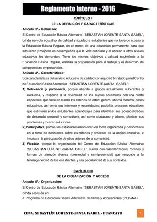 CEBA. SEBASTIÁN LORENTE-SANTA ISABEL - HUANCAYO 5
CAPÍTULO II
DE LA DEFINICIÓN Y CARACTERÍSTICAS
Artículo 3º.- Definición:
El Centro de Educación Básica Alternativa “SEBASTIÁN LORENTE-SANTA ISABEL”,
brinda servicio educativo de calidad y equidad a estudiantes que no tuvieron acceso a
la Educación Básica Regular, en el marco de una educación permanente, para que
adquieran y mejoren los desempeños que la vida cotidiana y el acceso a otros niveles
educativos les demandan. Tiene los mismos objetivos y calidad equivalente a la
Educación Básica Regular, enfatiza la preparación para el trabajo y el desarrollo de
competencias empresariales.
Artículo 4º.- Características:
Son características del servicio educativo de calidad con equidad brindado por el Centro
de Educación Básica Alternativa “SEBASTIÁN LORENTE-SANTA ISABEL”:
1) Relevancia y pertinencia, porque atiende a grupos actualmente vulnerables y
excluidos, y responde a la diversidad de los sujetos educativos con una oferta
específica, que tiene en cuenta los criterios de edad, género, idioma materno, ciclos
educativos, así como sus intereses y necesidades; posibilita procesos educativos
que estimulan en los estudiantes aprendizajes para identificar sus potencialidades
de desarrollo personal y comunitario, así como ciudadano y laboral, plantear sus
problemas y buscar soluciones.
2) Participativa, porque los estudiantes intervienen en forma organizada y democrática
en la toma de decisiones sobre los criterios y procesos de la acción educativa, e
involucra la participación de otros actores de la comunidad.
3) Flexible, porque la organización del Centro de Educación Básica Alternativa
“SEBASTIÁN LORENTE-SANTA ISABEL”, cuenta con calendarización, horarios y
formas de atención diversa (presencial y semipresencial) que responde a la
heterogeneidad de los estudiantes y a la peculiaridad de sus contextos.
CAPÍTULO III
DE LA ORGANIZACIÓN Y ACCESO
Artículo 5º.- Organización:
El Centro de Educación Básica Alternativa “SEBASTIÁN LORENTE-SANTA ISABEL”,
brinda atención en:
a. Programa de Educación Básica Alternativa de Niños y Adolescentes (PEBANA)
 