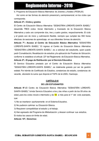 CEBA. SEBASTIÁN LORENTE-SANTA ISABEL - HUANCAYO 6
b. Programa de Educación Básica Alternativa de Jóvenes y Adultos (PEBAJA)
Así como en las formas de atención presencial y semipresencial, en los ciclos que
corresponda.
Artículo 6º.- Ciclos y grados
El Centro de Educación Básica Alternativa “SEBASTIÁN LORENTE-SANTA ISABEL”
desarrolla TRES ciclos: Inicial, Intermedio y Avanzado de la Educación Básica
Alternativa y cada uno comprende dos, tres y cuatro grados, respectivamente. El ciclo
y el grado son de inicio y culminación flexible, siempre que cumplan las 950 horas
efectivas de sesiones de aprendizaje, en sus diferentes formas de atención.
Artículo 7º.- Acceso al Centro de Educación Básica Alternativa “SEBASTIÁN
LORENTE-SANTA ISABEL” El ingreso al Centro de Educación Básica Alternativa
“SEBASTIÁN LORENTE-SANTA ISABEL”, es a solicitud del estudiante, quien puede
pedir Convalidación, Revalidación de estudios y la aplicación de Pruebas de Ubicación,
conforme lo establece al artículo 22º del Reglamento de Educación Básica Alternativa.
Artículo 8º.- El pago de Retribución por el Servicio Educativo
El Servicio Educativo prestado por el Centro de Educación Básica Alternativa
“SEBASTIÁN LORENTE-SANTA ISABEL”, es totalmente gratuito por ser de gestión
estatal. Por trámite de Certificado de Estudios, constancias de estudio, constancias de
vacante, abonarán la suma que dispone el TUPA de la UGEL Huancayo.
CAPÍTULO IV
DE LOS ESTUDIANTES
Artículo 9º.-El Centro de Educación Básica Alternativa “SEBASTIÁN LORENTE-
SANTA ISABEL” brinda Servicio Educativo a los y las niñas a partir de los 09 años de
edad, para los ciclos inicial e intermedio y de 14 a más para el 1° del ciclo avanzado,
que:
1) No se insertaron oportunamente en el Sistema Educativo.
2) No pudieron culminar su Educación Básica.
3) Requieren compatibilizar el estudio y el trabajo.
4) Han egresado del Programa de Alfabetización y desean continuar sus estudios.
En todos los casos sin límite de edad.
Artículo 10º.- Derechos:
 