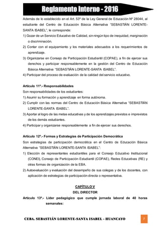 CEBA. SEBASTIÁN LORENTE-SANTA ISABEL - HUANCAYO 7
Además de lo establecido en el Art. 53º de la Ley General de Educación Nº 28044, al
estudiante del Centro de Educación Básica Alternativa “SEBASTIÁN LORENTE-
SANTA ISABEL”, le corresponde:
1) Gozar de un Servicio Educativo de Calidad, sin ningún tipo de inequidad, marginación
o discriminación.
2) Contar con el equipamiento y los materiales adecuados a los requerimientos de
aprendizaje.
3) Organizarse en Consejo de Participación Estudiantil (COPAE), a fin de ejercer sus
derechos y participar responsablemente en la gestión del Centro de Educación
Básica Alternativa “SEBASTIÁN LORENTE-SANTA ISABEL”.
4) Participar del proceso de evaluación de la calidad del servicio educativo.
Artículo 11º.- Responsabilidades
Son responsabilidades de los estudiantes:
1) Asumir su formación y aprendizaje en forma autónoma.
2) Cumplir con las normas del Centro de Educación Básica Alternativa “SEBASTIÁN
LORENTE-SANTA ISABEL”.
3) Aportar al logro de las metas educativas y de los aprendizajes previstos e imprevistos
de los demás estudiantes.
4) Participar y organizarse responsablemente a fin de ejercer sus derechos.
Artículo 12º.- Formas y Estrategias de Participación Democrática
Son estrategias de participación democrática en el Centro de Educación Básica
Alternativa “SEBASTIÁN LORENTE-SANTA ISABEL”:
1) Elección de representantes estudiantiles para el Consejo Educativo Institucional
(CONEI), Consejo de Participación Estudiantil (COPAE), Redes Educativas (RE) y
otras formas de organización de la EBA.
2) Autoevaluación y evaluación del desempeño de sus colegas y de los docentes, con
aplicación de estrategias de participación directa o representativa.
CAPÍTULO V
DEL DIRECTOR
Artículo 13º.- Líder pedagógico que cumple jornada laboral de 40 horas
semanales:
 