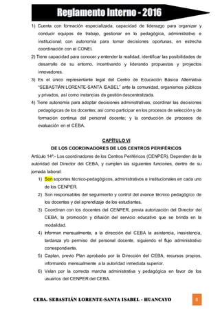 CEBA. SEBASTIÁN LORENTE-SANTA ISABEL - HUANCAYO 8
1) Cuenta con formación especializada, capacidad de liderazgo para organizar y
conducir equipos de trabajo, gestionar en lo pedagógica, administrativo e
institucional; con autonomía para tomar decisiones oportunas, en estrecha
coordinación con el CONEI.
2) Tiene capacidad para conocer y entender la realidad, identificar las posibilidades de
desarrollo de su entorno, incentivando y liderando propuestas y proyectos
innovadores.
3) Es el único representante legal del Centro de Educación Básica Alternativa
“SEBASTIÁN LORENTE-SANTA ISABEL” ante la comunidad, organismos públicos
y privados, así como instancias de gestión descentralizada.
4) Tiene autonomía para adoptar decisiones administrativas, coordinar las decisiones
pedagógicas de los docentes; así como participar en los procesos de selección y de
formación continua del personal docente; y la conducción de procesos de
evaluación en el CEBA.
CAPÍTULO VI
DE LOS COORDINADORES DE LOS CENTROS PERIFÉRICOS
Artículo 14º.- Los coordinadores de los Centros Periféricos (CENPER). Dependen de la
autoridad del Director del CEBA, y cumplen las siguientes funciones, dentro de su
jornada laboral:
1) Son soportes técnico-pedagógicos, administrativos e institucionales en cada uno
de los CENPER.
2) Son responsables del seguimiento y control del avance técnico pedagógico de
los docentes y del aprendizaje de los estudiantes.
3) Coordinan con los docentes del CENPER, previa autorización del Director del
CEBA, la promoción y difusión del servicio educativo que se brinda en la
modalidad.
4) Informan mensualmente, a la dirección del CEBA la asistencia, inasistencia,
tardanza y/o permiso del personal docente, siguiendo el flujo administrativo
correspondiente.
5) Captan, previo Plan aprobado por la Dirección del CEBA, recursos propios,
informando mensualmente a la autoridad inmediata superior.
6) Velan por la correcta marcha administrativa y pedagógica en favor de los
usuarios del CENPER del CEBA.
 