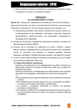 CEBA. SEBASTIÁN LORENTE-SANTA ISABEL - HUANCAYO 9
7) Aplican pruebas de ubicación, revalidación y/o convalidación, a petición de parte
y aprobación del director, vía resolución directoral.
CAPÍTULO VII
DE LOS PROFESORES / TUTORES
Artículo 15º.- Además de lo establecido en el artículo 56° de la LGE, los profesores /
tutores (semipresencial) , que tienen una jornada laboral de 30 horas semanal-mensual
(Ciclos Inicial e Intermedio) y 24 horas semanal-mensual (Ciclo Avanzado), son:
1) Educadores que atienden a las variadas dimensiones del servicio educativo y a
la heterogeneidad de los estudiantes. Demuestran compromiso, dedicación
responsabilidad y pertinencia acorde a las necesidades y expectativas de
aprendizaje de los estudiantes.
2) Cumplen con los dominios, competencias y desempeños señalados en el Marco del
Buen Desempeño Docente (MBDD).
3) Personas que se encuentran en condiciones de conocer, entender y atender
afectiva, cognitiva y pedagógicamente, que les permita acordar con los estudiantes
normas de convivencia que posibiliten un ambiente agradable, tolerante,
respetuoso, estimulante y facilitador del trabajo educativo y las relaciones sociales.
4) Conocen y evitan vulnerar el Régimen Disciplinario enmarcadas en la Ley N° 29944
y sus respectivos reglamentos; tales como:
4.1 Faltas administrativas disciplinarias
Conforme a los artículos 80.2 y 81.2 del Reglamento de la LRM, el Director/a del
CEBA puede sancionar la comisión de faltas leves o faltas que no pueden ser
calificadas como leves.
Asimismo, el artículo 88.1 del Reglamento de la LRM considera como conductas
que pueden ser investigadas y sancionadas por el director/a, las siguientes:
“(...)
a) El incumplimiento del cronograma establecido para el desarrollo del programa
curricular.
b) El incumplimiento de la jornada laboral en la que se desempeña el profesor,
sin perjuicio del descuento remunerativo correspondiente.
c) La tardanza o inasistencia injustificada, sin perjuicio del descuento
remunerativo correspondiente.
d) La inasistencia injustificada a las actividades de formación en servicio para las
que ha sido seleccionado por su CEBA, red educativa, el Gobierno Regional
o el MINEDU.
 
