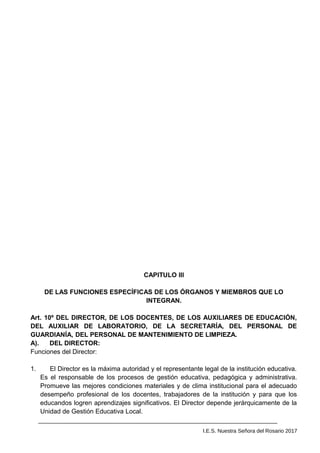 CAPITULO III
DE LAS FUNCIONES ESPECÍFICAS DE LOS ÓRGANOS Y MIEMBROS QUE LO
INTEGRAN.
Art. 10º DEL DIRECTOR, DE LOS DOCENTES, DE LOS AUXILIARES DE EDUCACIÓN,
DEL AUXILIAR DE LABORATORIO, DE LA SECRETARÍA, DEL PERSONAL DE
GUARDIANÍA, DEL PERSONAL DE MANTENIMIENTO DE LIMPIEZA.
A). DEL DIRECTOR:
Funciones del Director:
1. El Director es la máxima autoridad y el representante legal de la institución educativa.
Es el responsable de los procesos de gestión educativa, pedagógica y administrativa.
Promueve las mejores condiciones materiales y de clima institucional para el adecuado
desempeño profesional de los docentes, trabajadores de la institución y para que los
educandos logren aprendizajes significativos. El Director depende jerárquicamente de la
Unidad de Gestión Educativa Local.
I.E.S. Nuestra Señora del Rosario 2017
 