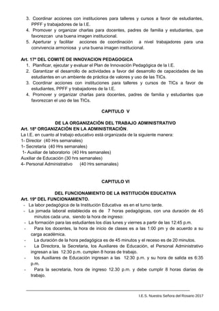 3. Coordinar acciones con instituciones para talleres y cursos a favor de estudiantes,
PPFF y trabajadores de la I.E.
4. Promover y organizar charlas para docentes, padres de familia y estudiantes, que
favorezcan una buena imagen institucional.
5. Aperturar y facilitar acciones de coordinación a nivel trabajadores para una
convivencia armoniosa y una buena imagen institucional.
Art. 17º DEL COMITÉ DE INNOVACION PEDAGOGICA
1. Planificar, ejecutar y evaluar el Plan de Innovación Pedagógica de la I.E.
2. Garantizar el desarrollo de actividades a favor del desarrollo de capacidades de las
estudiantes en un ambiente de práctica de valores y uso de las TICs.
3. Coordinar acciones con instituciones para talleres y cursos de TICs a favor de
estudiantes, PPFF y trabajadores de la I.E.
4. Promover y organizar charlas para docentes, padres de familia y estudiantes que
favorezcan el uso de las TICs.
CAPITULO V
DE LA ORGANIZACIÓN DEL TRABAJO ADMINISTRATIVO
Art. 18º ORGANIZACIÓN EN LA ADMINISTRACIÓN.
La I.E. en cuanto al trabajo educativo está organizada de la siguiente manera:
1- Director (40 Hrs semanales)
1- Secretaria (40 Hrs semanales)
1- Auxiliar de laboratorio (40 Hrs semanales)
Auxiliar de Educación (30 hrs semanales)
4- Personal Administrativo (40 Hrs semanales)
CAPITULO VI
DEL FUNCIONAMIENTO DE LA INSTITUCIÓN EDUCATIVA
Art. 19º DEL FUNCIONAMIENTO.
- La labor pedagógica de la Institución Educativa es en el turno tarde.
- La jornada laboral establecida es de 7 horas pedagógicas, con una duración de 45
minutos cada una, siendo la hora de ingreso:
- La formación para las estudiantes los días lunes y viernes a partir de las 12:45 p.m.
- Para los docentes, la hora de inicio de clases es a las 1:00 pm y de acuerdo a su
carga académica.
- La duración de la hora pedagógica es de 45 minutos y el receso es de 20 minutos.
- La Directora, la Secretaria, los Auxiliares de Educación, el Personal Administrativo
ingresan a las 12:30 p.m. cumplen 8 horas de trabajo.
- los Auxiliares de Educación ingresan a las 12:30 p.m. y su hora de salida es 6:35
p.m.
- Para la secretaria, hora de ingreso 12.30 p.m. y debe cumplir 8 horas diarias de
trabajo.
I.E.S. Nuestra Señora del Rosario 2017
 