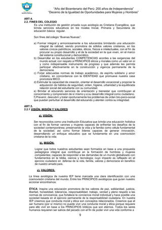 “Año del Bicentenario del Perú: 200 años de Independencia”
“Decenio de la Igualdad de Oportunidades para Mujeres y Hombres”
9
ART.4.
2.2. FINES DEL COLEGIO
Es una institución de gestión privada cuya axiología es Cristiana Evangélica, que
brinda servicios educativos en los niveles Inicial, Primaria y Secundaria de
educación básica regular.
Son fines del colegio “Buenas Nuevas”:
a) Formar integral y armoniosamente a los educandos brindando una educación
integral de calidad, siendo promotora de sólidos valores cristianos, en los
valores cívicos patrióticos, sociales, éticos, físicos e intelectuales, con el fin de
procurar su propio desarrollo y el de la sociedad en la que viven, en el marco
del sistema constitucional y democrático.
b) Desarrollar en los estudiantes COMPETENCIAS acordes a las exigencias del
mundo actual; con respeto a PRINCIPIOS éticos y morales como un valor en sí
y como indispensable instrumento de progreso y que además les permita
participar efectivamente en la construcción y vigencia permanente de la
democracia.
c) Forjar adecuadas normas de trabajo académico, de espíritu solidario y amor
cristiano, en concordancia con la IDENTIDAD que promueve nuestra casa
promotora MICO.
d) Estimular la capacidad de creación, orientar el desarrollo vocacional y propiciar la
adquisición de hábitos de seguridad, orden, higiene, urbanidad y la equilibrada
relación social del estudiante con su comunidad.
e) Brindar al educando servicios de orientación y bienestar que contribuyan al
conocimiento y comprensión de sí mismo y a su desarrollo integral como ciudadano.
f) Prevenir, descubrir y tratar oportunamente los problemas de orden bio-psico-social
que puedan perturbar el desarrollo del educando y atenten contra su integridad.
ART.5.
2.2.1 VISIÓN, MISIÓN Y VALORES
a). VISIÓN:
Ser reconocidos como una Institución Educativa que brinda una educación holística
con el fin de formar varones y mujeres capaces de enfrentar los desafíos de la
sociedad contemporánea; preservando la vida y la familia como célula fundamental
de la sociedad; así como formar líderes capaces de generar innovación,
desarrollando un enfoque educativo que se fundamenta en una cosmovisión
cristiana de la vida.
b). MISIÓN:
Lograr que todos nuestros estudiantes sean formados en base a una propuesta
pedagógica integral que contribuye en la formación de hombres y mujeres
competentes; capaces de responder a las demandas de un mundo globalizado con
fundamentos en la biblia, ciencia y tecnología; cuyo impacto es reflejado en el
ejercicio ciudadano en defensa de la vida, familia, valores y democracia en beneficio
de nuestro amado país.
c). VALORES:
La línea axiológica de nuestra IEP tiene marcada una clara identificación con una
cosmovisión cristiana del mundo. Entre los PRINCIPIOS axiológicos que guían nuestro
accionar encontramos:
ÉTICA: Inspira una educación promotora de los valores de paz, solidaridad, justicia,
libertad, honestidad, tolerancia, responsabilidad, trabajo, verdad y pleno respeto a las
normas de convivencia; que fortalece la conciencia moral individual y hace posible una
sociedad basada en el ejercicio permanente de la responsabilidad ciudadana. En nuestra
IEP creemos que conducta moral y ética son conceptos relacionados. Creemos que el
ser humano (por sí mismo) no puede vivir una conducta moral y ética porque requiere
para ello vivir en base a los PRINCIPIOS bíblicos que son eternos. Todos los seres
humanos requieren ser salvos del pecado con el fin de poder vivir una vida conforme a
 