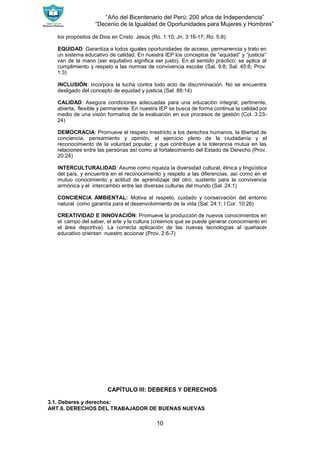 “Año del Bicentenario del Perú: 200 años de Independencia”
“Decenio de la Igualdad de Oportunidades para Mujeres y Hombres”
10
los propósitos de Dios en Cristo Jesús (Ro. 1:10; Jn. 3:16-17; Ro. 5:8).
EQUIDAD: Garantiza a todos iguales oportunidades de acceso, permanencia y trato en
un sistema educativo de calidad. En nuestra IEP los conceptos de “equidad” y “justicia”
van de la mano (ser equitativo significa ser justo). En el sentido práctico; se aplica al
cumplimiento y respeto a las normas de convivencia escolar (Sal. 9:8; Sal. 45:6; Prov.
1:3)
INCLUSIÓN: Incorpora la lucha contra todo acto de discriminación. No se encuentra
desligado del concepto de equidad y justicia (Sal. 89:14)
CALIDAD: Asegura condiciones adecuadas para una educación integral, pertinente,
abierta, flexible y permanente. En nuestra IEP se busca de forma continua la calidad por
medio de una visión formativa de la evaluación en sus procesos de gestión (Col. 3:23-
24)
DEMOCRACIA: Promueve el respeto irrestricto a los derechos humanos, la libertad de
conciencia, pensamiento y opinión, el ejercicio pleno de la ciudadanía y el
reconocimiento de la voluntad popular; y que contribuye a la tolerancia mutua en las
relaciones entre las personas así como al fortalecimiento del Estado de Derecho (Prov.
20:24)
INTERCULTURALIDAD: Asume como riqueza la diversidad cultural, étnica y lingüística
del país, y encuentra en el reconocimiento y respeto a las diferencias, así como en el
mutuo conocimiento y actitud de aprendizaje del otro, sustento para la convivencia
armónica y el intercambio entre las diversas culturas del mundo (Sal. 24:1)
CONCIENCIA AMBIENTAL: Motiva el respeto, cuidado y conservación del entorno
natural como garantía para el desenvolvimiento de la vida (Sal. 24:1; I Cor. 10:26)
CREATIVIDAD E INNOVACIÓN: Promueve la producción de nuevos conocimientos en
el campo del saber, el arte y la cultura (creemos que se puede generar conocimiento en
el área deportiva). La correcta aplicación de las nuevas tecnologías al quehacer
educativo orientan nuestro accionar (Prov. 2:6-7)
CAPÍTULO III: DEBERES Y DERECHOS
3.1. Deberes y derechos:
ART.6. DERECHOS DEL TRABAJADOR DE BUENAS NUEVAS
 