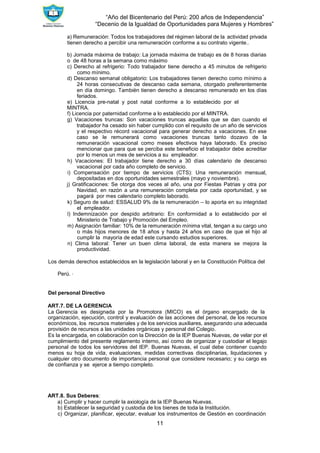 “Año del Bicentenario del Perú: 200 años de Independencia”
“Decenio de la Igualdad de Oportunidades para Mujeres y Hombres”
11
a) Remuneración: Todos los trabajadores del régimen laboral de la actividad privada
tienen derecho a percibir una remuneración conforme a su contrato vigente..
b) Jornada máxima de trabajo: La jornada máxima de trabajo es de 8 horas diarias
o de 48 horas a la semana como máximo
c) Derecho al refrigerio: Todo trabajador tiene derecho a 45 minutos de refrigerio
como mínimo.
d) Descanso semanal obligatorio: Los trabajadores tienen derecho como mínimo a
24 horas consecutivas de descanso cada semana, otorgado preferentemente
en día domingo. También tienen derecho a descanso remunerado en los días
feriados.
e) Licencia pre-natal y post natal conforme a lo establecido por el
MINTRA.
f) Licencia por paternidad conforme a lo establecido por el MINTRA.
g) Vacaciones truncas: Son vacaciones truncas aquellas que se dan cuando el
trabajador ha cesado sin haber cumplido con el requisito de un año de servicios
y el respectivo récord vacacional para generar derecho a vacaciones. En ese
caso se le remunerará como vacaciones truncas tanto dozavo de la
remuneración vacacional como meses efectivos haya laborado. Es preciso
mencionar que para que se perciba este beneficio el trabajador debe acreditar
por lo menos un mes de servicios a su empleador.
h) Vacaciones: El trabajador tiene derecho a 30 días calendario de descanso
vacacional por cada año completo de servicio.
i) Compensación por tiempo de servicios (CTS): Una remuneración mensual,
depositadas en dos oportunidades semestrales (mayo y noviembre).
j) Gratificaciones: Se otorga dos veces al año, una por Fiestas Patrias y otra por
Navidad, en razón a una remuneración completa por cada oportunidad, y se
pagará por mes calendario completo laborado.
k) Seguro de salud: ESSALUD 9% de la remuneración – lo aporta en su integridad
el empleador.
l) Indemnización por despido arbitrario: En conformidad a lo establecido por el
Ministerio de Trabajo y Promoción del Empleo.
m) Asignación familiar: 10% de la remuneración mínima vital, tengan a su cargo uno
o más hijos menores de 18 años y hasta 24 años en caso de que el hijo al
cumplir la mayoría de edad este cursando estudios superiores.
n) Clima laboral: Tener un buen clima laboral, de esta manera se mejora la
productividad.
Los demás derechos establecidos en la legislación laboral y en la Constitución Política del
Perú. ∙
Del personal Directivo
ART.7. DE LA GERENCIA
La Gerencia es designada por la Promotora (MICO) es el órgano encargado de la
organización, ejecución, control y evaluación de las acciones del personal, de los recursos
económicos, los recursos materiales y de los servicios auxiliares, asegurando una adecuada
provisión de recursos a las unidades orgánicas y personal del Colegio.
Es la encargada, en colaboración con la Dirección de la IEP Buenas Nuevas, de velar por el
cumplimiento del presente reglamento interno, así como de organizar y custodiar el legajo
personal de todos los servidores del IEP. Buenas Nuevas, el cual debe contener cuando
menos su hoja de vida, evaluaciones, medidas correctivas disciplinarias, liquidaciones y
cualquier otro documento de importancia personal que considere necesario; y su cargo es
de confianza y se ejerce a tiempo completo.
ART.8. Sus Deberes:
a) Cumplir y hacer cumplir la axiología de la IEP Buenas Nuevas.
b) Establecer la seguridad y custodia de los bienes de toda la Institución.
c) Organizar, planificar, ejecutar, evaluar los instrumentos de Gestión en coordinación
 