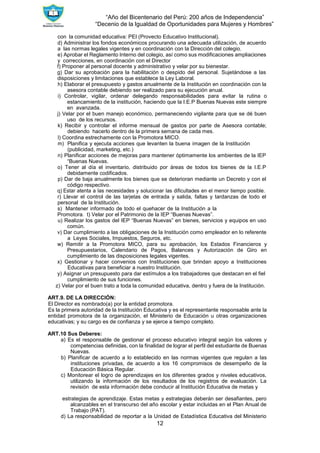 “Año del Bicentenario del Perú: 200 años de Independencia”
“Decenio de la Igualdad de Oportunidades para Mujeres y Hombres”
12
con la comunidad educativa: PEI (Provecto Educativo Institucional).
d) Administrar los fondos económicos procurando una adecuada utilización, de acuerdo
a las normas legales vigentes y en coordinación con la Dirección del colegio.
e) Aprobar el Reglamento Interno del colegio, así como sus modificaciones ampliaciones
y correcciones, en coordinación con el Director
f) Proponer al personal docente y administrativo y velar por su bienestar.
g) Dar su aprobación para la habilitación o despido del personal. Sujetándose a las
disposiciones y limitaciones que establece la Ley Laboral.
h) Elaborar el presupuesto y gastos anualmente de la Institución en coordinación con la
asesora contable debiendo ser realizado para su ejecución anual.
i) Controlar, vigilar, ordenar delegando responsabilidades para evitar la rutina o
estancamiento de la institución, haciendo que la I.E.P Buenas Nuevas este siempre
en avanzada.
j) Velar por el buen manejo económico, permaneciendo vigilante para que se dé buen
uso de los recursos.
k) Recibir y controlar el informe mensual de gastos por parte de Asesora contable;
debiendo hacerlo dentro de la primera semana de cada mes.
l) Coordina estrechamente con la Promotora MICO.
m) Planifica y ejecuta acciones que levanten la buena imagen de la Institución
(publicidad, marketing, etc.)
n) Planificar acciones de mejoras para mantener óptimamente los ambientes de la IEP
“Buenas Nuevas.
o) Tener al día el inventario, distribuido por áreas de todos los bienes de la I.E.P
debidamente codificados.
p) Dar de baja anualmente los bienes que se deterioran mediante un Decreto y con el
código respectivo.
q) Estar atenta a las necesidades y solucionar las dificultades en el menor tiempo posible.
r) Llevar el control de las tarjetas de entrada y salida, faltas y tardanzas de todo el
personal de la Institución.
s) Mantener informado de todo el quehacer de la Institución a la
Promotora. t) Velar por el Patrimonio de la IEP “Buenas Nuevas”.
u) Realizar los gastos del IEP “Buenas Nuevas” en bienes, servicios y equipos en uso
común.
v) Dar cumplimiento a las obligaciones de la Institución como empleador en lo referente
a Leyes Sociales, Impuestos, Seguros, etc.
w) Remitir a la Promotora MICO, para su aprobación, los Estados Financieros y
Presupuestarios, Calendario de Pagos, Balances y Autorización de Giro en
cumplimiento de las disposiciones legales vigentes.
x) Gestionar y hacer convenios con Instituciones que brindan apoyo a Instituciones
Educativas para beneficiar a nuestro Institución.
y) Asignar un presupuesto para dar estímulos a los trabajadores que destacan en el fiel
cumplimiento de sus funciones.
z) Velar por el buen trato a toda la comunidad educativa, dentro y fuera de la Institución.
ART.9. DE LA DIRECCIÓN:
El Director es nombrado(a) por la entidad promotora.
Es la primera autoridad de la Institución Educativa y es el representante responsable ante la
entidad promotora de la organización, el Ministerio de Educación u otras organizaciones
educativas; y su cargo es de confianza y se ejerce a tiempo completo.
ART.10 Sus Deberes:
a) Es el responsable de gestionar el proceso educativo integral según los valores y
competencias definidas, con la finalidad de lograr el perfil del estudiante de Buenas
Nuevas.
b) Planificar de acuerdo a lo establecido en las normas vigentes que regulan a las
instituciones privadas, de acuerdo a los 16 compromisos de desempeño de la
Educación Básica Regular.
c) Monitorear el logro de aprendizajes en los diferentes grados y niveles educativos,
utilizando la información de los resultados de los registros de evaluación. La
revisión de esta información debe conducir al Institución Educativa de metas y
estrategias de aprendizaje. Estas metas y estrategias deberán ser desafiantes, pero
alcanzables en el transcurso del año escolar y estar incluidas en el Plan Anual de
Trabajo (PAT).
d) La responsabilidad de reportar a la Unidad de Estadística Educativa del Ministerio
 