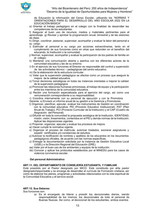 “Año del Bicentenario del Perú: 200 años de Independencia”
“Decenio de la Igualdad de Oportunidades para Mujeres y Hombres”
13
de Educación la información del Censo Escolar, utilizando los “NORMAS Y
ORIENTACIONES PARA EL DESARROLLO DEL AÑO ESCOLAR 2022 EN LA
EDUCACIÓN BÁSICA”
e) Orientar el trabajo pedagógico en el colegio con la finalidad de desarrollar las
competencias de los estudiantes.
f) Asegurar el buen uso de recursos, medios y materiales pertinentes para el
aprendizaje. g) Revisar y aprobar la programación anual, bimestral y de las sesiones
de clase.
h) Dirigir, coordinar, asesorar, supervisar, acompañar y evaluar la labor del personal a
su cargo.
i) Estimular al personal a su cargo por acciones extraordinarias, tanto en el
cumplimiento de sus funciones como en otras que redunden en el beneficio del
educando, la Institución o la comunidad.
j) Normar, supervisar, acompañar y evaluar la participación de los padres de familia en
el colegio.
k) Mantener una comunicación abierta y asertiva con los diferentes actores de la
comunidad educativa y las de su entorno.
l) En el ejercicio de sus funciones el Director es responsable del control y supervisión
de las actividades técnico – pedagógicas del centro educativo.
m) De la elaboración de la estructura curricular.
n) Velar que la supervisión pedagógica se efectúe como un proceso que asegure la
mejora de la calidad educativa.
o) Tomar decisiones estratégicas en todas las instancias orientadas a mejorar la calidad
de la supervisión pedagógica.
p) Promover las relaciones humanas armoniosas, el trabajo de equipo y la participación
entre los miembros de la comunidad educativa.
q) Recibir una formación especializada para el ejercicio del cargo, así como una
remuneración correspondiente a su responsabilidad.
r) Coordina internamente con su personal de ejecución y con la Promotora
Gerente. s) Enviará un informe anual de su gestión a la Gerencia y Promotores.
t) Organizar, planificar, ejecutar, evaluar los instrumentos de Gestión en coordinación
con la comunidad educativa: PEI (Provecto Educativo Institucional), PAT (Plan
Anual de Trabajo), PCI (Provecto Curricular de la Institución) y el CAP (Cuadro de
Asignación del Personal).
u) Difundir en toda la comunidad la propuesta axiológica de la Institución, IDENTIDAD,
misión, visión, lineamientos, contenidos en el PEI y demás normas de la Institución.
Aplicar las disposiciones vigentes.
v) Proponer, organizar, ejecutar y evaluar los procesos de mejora.
w) Hacer cumplir la normativa vigente.
x) Organizar el proceso de matrícula, autorizar traslados, exonerar asignaturas y
expedir certificados y/o constancias de estudios.
y) Autorizar la rectificación de nombres y apellidos de los educandos en los documentos
pedagógicos oficiales, de acuerdo con las normas específicas.
z) Entregar la documentación solicitada por la instancia de Gestión Educativa Local
(UGEL) o la Dirección Regional del Educación (DRE).
aa) Velar por el buen uso de los ambientes y equipos de la institución.
bb) Conocer y aplicar los protocolos establecidos por el MINEDU para los casos de
violencia convivencia escolar.
∙ Del personal Administrativo
ART.11. DEL DEPARTAMENTO DE CONSEJERÍA ESTUDIANTIL Y FAMILIAR
Está presidido por el Pastor designado por MICO. Está constituido por el/la pastor
designado/responsable y se encarga de desarrollar el currículo de Formación cristiana; así
como de elaborar los planes, programas y actividades relacionados con la vida espiritual de
la Comunidad Educativa y el servicio social.
ART.12. Sus Deberes:
Sus funciones son:
a) Es el encargado de liderar y presidir los devocionales diarios, siendo
responsabilidad de los mismos, los devocionales de todo el personal de
Buenas Nuevas. Así como, el devocional de los estudiantes, ambos eventos
 