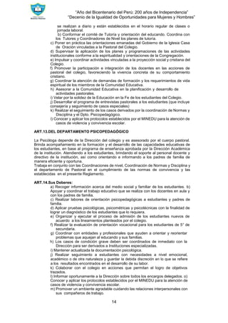“Año del Bicentenario del Perú: 200 años de Independencia”
“Decenio de la Igualdad de Oportunidades para Mujeres y Hombres”
14
se realizan a diario y están establecidos en el horario regular de clases o
jornada laboral.
b) Conformar el comité de Tutoría y orientación del educando. Coordina con
los Tutores y Coordinadores de Nivel los planes de tutoría.
c) Poner en práctica las orientaciones emanadas del Gobierno de la Iglesia Casa
de Oración vinculadas a la Pastoral del Colegio.
d) Supervisar la aplicación de los planes y programaciones de las actividades
institucionales conforme a la espiritualidad y orientaciones de la Congregación.
e) Impulsar y coordinar actividades vinculadas a la proyección social y cristiana del
Colegio.
f) Promover la participación e integración de los docentes en las acciones de
pastoral del colegio, favoreciendo la vivencia concreta de su comportamiento
cristiano.
g) Coordinar la atención de demandas de formación y los requerimientos de vida
espiritual de los miembros de la Comunidad Educativa.
h) Asesorar a la Comunidad Educativa en la planificación y desarrollo de
actividades pastorales.
i) Velar por la solidez de la Educación en la Fe de los estudiantes del Colegio.
j) Desarrollar el programa de entrevistas pastorales a los estudiantes (que incluye
consejería y seguimiento de casos especiales)
k) Realizar el seguimiento de los casos derivados por la coordinación de Normas y
Disciplina y el Dpto. Psicopedagógico.
l) Conocer y aplicar los protocolos establecidos por el MINEDU para la atención de
casos de violencia y convivencia escolar.
ART.13.DEL DEPARTAMENTO PSICOPEDAGÓGICO
La Psicóloga depende de la Dirección del colegio y es asesorado por el cuerpo pastoral.
Brinda acompañamiento en la formación y el desarrollo de las capacidades educativas de
los estudiantes, en base al programa de enseñanza aprobada por la Dirección Académica
de la institución. Atendiendo a los estudiantes, brindando el soporte al personal docente y
directivo de la institución, así como orientando e informando a los padres de familia de
manera eficiente y oportuna.
Trabaja en conjunto con las Coordinaciones de nivel, Coordinación de Normas y Disciplina y
el departamento de Pastoral en el cumplimiento de las normas de convivencia y las
establecidas en el presente Reglamento.
ART.14.Sus Deberes:
a) Recoger información acerca del medio social y familiar de los estudiantes. b)
Apoyar y coordinar el trabajo educativo que se realiza con los docentes en aula y
con los padres de familia.
c) Realizar labores de orientación psicopedagógicas a estudiantes y padres de
familia.
d) Aplicar pruebas psicológicas, psicométricas y psicotécnicas con la finalidad de
lograr un diagnóstico de los estudiantes que lo requiera.
e) Organizar y ejecutar el proceso de admisión de los estudiantes nuevos de
acuerdo a los lineamientos planteados por el colegio.
f) Realizar la evaluación de orientación vocacional para los estudiantes de 5° de
secundaria.
g) Coordinar con entidades y profesionales que ayuden a orientar y reorientar
problemas que aquejan al educando y sus familias.
h) Los casos de condición grave deben ser coordinados de inmediato con la
Dirección para ser derivados a Instituciones especializadas.
i) Mantener actualizada la documentación psicológica.
j) Realizar seguimiento a estudiantes con necesidades a nivel emocional,
académico o de otra naturaleza y guardar la debida discreción en lo que se refiere
a los resultados encontrados en el desarrollo de su labor.
k) Colaborar con el colegio en acciones que permitan el logro de objetivos
trazados.
l) Informar oportunamente a la Dirección sobre todos los encargos delegados. o)
Conocer y aplicar los protocolos establecidos por el MINEDU para la atención de
casos de violencia y convivencia escolar.
m) Promover un ambiente agradable cuidando las relaciones interpersonales con
sus compañeros de trabajo.
 