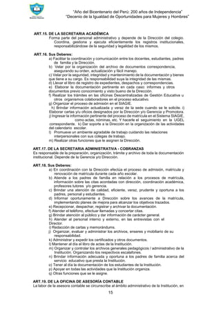 “Año del Bicentenario del Perú: 200 años de Independencia”
“Decenio de la Igualdad de Oportunidades para Mujeres y Hombres”
15
ART.15. DE LA SECRETARIA ACADÉMICA
Forma parte del personal administrativo y depende de la Dirección del colegio.
Coordina, gestiona y ejecuta eficientemente los registros institucionales,
responsabilizándose de la seguridad y legalidad de los mismos.
ART.16. Sus Deberes:
a) Facilitar la coordinación y comunicación entre los docentes, estudiantes, padres
de familia y la Dirección.
b) Velar por la organización del archivo de documentos correspondencia,
asegurando su orden, actualización y fácil manejo.
c) Velar por la seguridad, integridad y mantenimiento de la documentación y bienes
que tiene a su cargo. Es responsabilidad suya la integridad de las mismas.
d) Llevar el libro de registro de expedientes, despachos y correspondencias.
e) Elaborar la documentación pertinente en cada caso: informes y otros
documentos previo conocimiento y visto bueno de la Dirección.
f) Realizar los trámites en las oficinas Descentralizadas de Gestión Educativa u
otros organismos colaboradores en el proceso educativo.
g) Organizar el proceso de admisión en el SIAGIE.
h) Brindar información actualizada y veraz de la sede cuando se le solicite. i)
Elaborar cartas y/u oficios designados por la Dirección y/o Gerencia y Promotora.
j) Ingresar la información pertinente del proceso de matrícula en el Sistema SIAGIE,
como actas, nóminas, etc. Y hacerle el seguimiento en la UGEL
correspondiente. k) Dar soporte a la Dirección en la organización de las actividades
del calendario escolar.
l) Promueve un ambiente agradable de trabajo cuidando las relaciones
interpersonales con sus colegas de trabajo.
m) Realizar otras funciones que le asignen la Dirección.
ART.17. DE LA SECRETARIA ADMINISTRATIVA - COBRANZAS
Es responsable de la preparación, organización, trámite y archivo de toda la documentación
institucional. Depende de la Gerencia y/o Dirección.
ART.18. Sus Deberes:
a) En coordinación con la Dirección efectúa el proceso de admisión, matrícula y
renovación de matrícula durante cada año escolar.
b) Atiende a los padres de familia en relación a los procesos de matrícula,
información sobre las citas acordadas con dirección, coordinación académica,
profesores tutores y/o gerencia.
c) Brindar una atención de calidad, eficiente, veraz, prudente y oportuna a los
padres, personal y estudiantes.
d) Informar oportunamente a Dirección sobre los avances de la matrícula,
implementando planes de mejora para alcanzar los objetivos trazados.
e) Recepcionar, despachar, registrar y archivar la documentación.
f) Atender el teléfono, efectuar llamadas y concertar citas.
g) Brindar atención al público y dar información de carácter general.
h) Atender al personal interno y externo, en las entrevistas con el
Director.
i) Redacción de cartas y memorándums.
j) Organizar, evaluar y administrar los archivos, enseres y mobiliario de su
responsabilidad.
k) Administrar y expedir los certificados y otros documentos.
l) Mantener al día el libro de actas de la Institución.
m) Organizar y controlar los archivos generales pedagógicos / administrativo de la
Institución. Organizando los respectivos escalafones.
n) Brindar información adecuada y oportuna a los padres de familia acerca del
servicio educativo que presta la Institución.
o) Tener al día la documentación de los estudiantes de la Institución.
p) Apoyar en todas las actividades que la Institución organiza.
q) Otras funciones que se le asigne.
ART.19. DE LA OFICINA DE ASESORÍA CONTABLE
La labor de la asesora contable se circunscribe al ámbito administrativo de la Institución, en
 