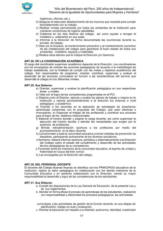 “Año del Bicentenario del Perú: 200 años de Independencia”
“Decenio de la Igualdad de Oportunidades para Mujeres y Hombres”
17
higiénicos, oficinas, etc.).
b) Asegurar el adecuado abastecimiento de los insumos que necesita para cumplir
favorablemente con su trabajo.
c) Realizar rondas permanentes por todos los ambientes de la Institución para
mantener condiciones de higiene saludables.
d) Colaborar en los días festivos del colegio, así como ayudar a recoger el
mobiliario y ordenarlos en sus aulas.
e) Informar a la Dirección de forma documentada las ocurrencias durante su
jornada de trabajo.
f) Velar por la limpieza, el mantenimiento preventivo y el mantenimiento correctivo
de las instalaciones del colegio para garantizar el buen estado de todos sus
ambientes, mobiliario, equipos y materiales.
g) Realiza otras labores que le indique la Dirección y/o Gerencia.
ART.28. DE LA COORDINACIÓN ACADÉMICA
El cargo del coordinador supervisor académico depende de la Dirección. Los coordinadores
son los encargados de orientar las acciones pedagógicas de acuerdo a la metodología de
trabajo establecida, con la finalidad de cumplir con las metas y objetivos académicos del
colegio. Son responsables de programar, orientar, coordinar, supervisar y evaluar el
desarrollo de las acciones curriculares en función a las características del servicio que
desarrolla el colegio en los diferentes niveles.
ART.29. Sus Deberes:
a) Orientar, supervisar y evaluar la planificación pedagógica en sus respectivas
áreas y niveles.
b) Velar por el logro de las competencias programadas en el PCI.
c) Elabora junto al Director, ejecuta y evalúa los planes de trabajo y mejora en la
institución y reporta permanentemente a la dirección los avances a nivel
pedagógico y académico.
d) Orientar a los docentes en la aplicación de estrategias de enseñanza-
aprendizaje coherentes con la propuesta del Colegio, que sean efectivas e
innovadoras. e) Organizar el trabajo de los profesores y coordinar sus acciones
para el logro de los objetivos institucionales.
f) Elaborar el horario escolar y asignar la carga docente, así como supervisar la
ejecución del horario escolar y atender las necesidades que surgen por la
ausencia de profesores.
g) Brindar retroalimentación oportuna a los profesores por medio del
acompañamiento en la labor docente.
h) Comprometer a toda la comunidad educativa a tomar medidas de prevención de
desastres, participando activamente de los diversos simulacros.
i) Asimismo, deberá informar oportuna, periódica y sistemáticamente a la Dirección
del Colegio sobre el estado del cumplimiento y desarrollo de las actividades
técnico pedagógicas de su competencia.
j) Fomentar entre los miembros de la comunidad educativa, el espíritu de unidad y
fraternidad en busca del bien común.
k) Las encargadas por la Dirección del colegio.
ART.30. DEL PERSONAL DOCENTE
El docente del Colegio Buenas Nuevas se identifica con los PRINCIPIOS educativos de la
institución, realiza su labor pedagógica en colaboración con los demás miembros de la
Comunidad Educativa y en estrecha colaboración con la Dirección, siendo su mayor
responsabilidad el desarrollo y logro de las competencias de los estudiantes.
ART.31. Sus Deberes:
a. Cumplir las disposiciones de la Ley General de Educación, de la presente Ley y
de sus reglamentos.
b. Atender en forma eficaz el proceso de aprendizaje de los estudiantes, realizando
con responsabilidad y efectividad los procesos pedagógicos, las actividades
curriculares y las actividades de gestión de la función docente, en sus etapas de
planificación, trabajo en aula y evaluación.
c. Orientar al educando con respeto a su libertad, autonomía, identidad, creatividad
 