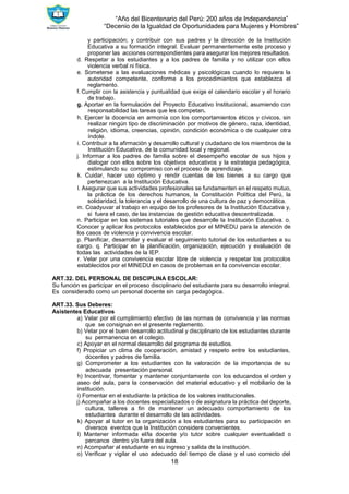 “Año del Bicentenario del Perú: 200 años de Independencia”
“Decenio de la Igualdad de Oportunidades para Mujeres y Hombres”
18
y participación; y contribuir con sus padres y la dirección de la Institución
Educativa a su formación integral. Evaluar permanentemente este proceso y
proponer las acciones correspondientes para asegurar los mejores resultados.
d. Respetar a los estudiantes y a los padres de familia y no utilizar con ellos
violencia verbal ni física.
e. Someterse a las evaluaciones médicas y psicológicas cuando lo requiera la
autoridad competente, conforme a los procedimientos que establezca el
reglamento.
f. Cumplir con la asistencia y puntualidad que exige el calendario escolar y el horario
de trabajo.
g. Aportar en la formulación del Proyecto Educativo Institucional, asumiendo con
responsabilidad las tareas que les competan.
h. Ejercer la docencia en armonía con los comportamientos éticos y cívicos, sin
realizar ningún tipo de discriminación por motivos de género, raza, identidad,
religión, idioma, creencias, opinión, condición económica o de cualquier otra
índole.
i. Contribuir a la afirmación y desarrollo cultural y ciudadano de los miembros de la
Institución Educativa, de la comunidad local y regional.
j. Informar a los padres de familia sobre el desempeño escolar de sus hijos y
dialogar con ellos sobre los objetivos educativos y la estrategia pedagógica,
estimulando su compromiso con el proceso de aprendizaje.
k. Cuidar, hacer uso óptimo y rendir cuentas de los bienes a su cargo que
pertenezcan a la Institución Educativa.
l. Asegurar que sus actividades profesionales se fundamenten en el respeto mutuo,
la práctica de los derechos humanos, la Constitución Política del Perú, la
solidaridad, la tolerancia y el desarrollo de una cultura de paz y democrática.
m. Coadyuvar al trabajo en equipo de los profesores de la Institución Educativa y,
si fuera el caso, de las instancias de gestión educativa descentralizada.
n. Participar en los sistemas tutoriales que desarrolle la Institución Educativa. o.
Conocer y aplicar los protocolos establecidos por el MINEDU para la atención de
los casos de violencia y convivencia escolar.
p. Planificar, desarrollar y evaluar el seguimiento tutorial de los estudiantes a su
cargo. q. Participar en la planificación, organización, ejecución y evaluación de
todas las actividades de la IEP.
r. Velar por una convivencia escolar libre de violencia y respetar los protocolos
establecidos por el MINEDU en casos de problemas en la convivencia escolar.
ART.32. DEL PERSONAL DE DISCIPLINA ESCOLAR:
Su función es participar en el proceso disciplinario del estudiante para su desarrollo integral.
Es considerado como un personal docente sin carga pedagógica.
ART.33. Sus Deberes:
Asistentes Educativos
a) Velar por el cumplimiento efectivo de las normas de convivencia y las normas
que se consignan en el presente reglamento.
b) Velar por el buen desarrollo actitudinal y disciplinario de los estudiantes durante
su permanencia en el colegio.
c) Apoyar en el normal desarrollo del programa de estudios.
f) Propiciar un clima de cooperación, amistad y respeto entre los estudiantes,
docentes y padres de familia.
g) Comprometer a los estudiantes con la valoración de la importancia de su
adecuada presentación personal.
h) Incentivar, fomentar y mantener conjuntamente con los educandos el orden y
aseo del aula, para la conservación del material educativo y el mobiliario de la
institución.
i) Fomentar en el estudiante la práctica de los valores institucionales.
j) Acompañar a los docentes especializados o de asignatura la práctica del deporte,
cultura, talleres a fin de mantener un adecuado comportamiento de los
estudiantes durante el desarrollo de las actividades.
k) Apoyar al tutor en la organización a los estudiantes para su participación en
diversos eventos que la Institución considere convenientes.
l) Mantener informada el/la docente y/o tutor sobre cualquier eventualidad o
percance dentro y/o fuera del aula.
n) Acompañar al estudiante en su ingreso y salida de la institución.
o) Verificar y vigilar el uso adecuado del tiempo de clase y el uso correcto del
 
