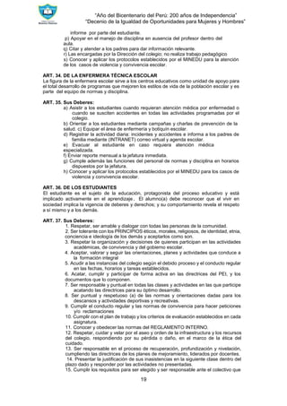 “Año del Bicentenario del Perú: 200 años de Independencia”
“Decenio de la Igualdad de Oportunidades para Mujeres y Hombres”
19
informe por parte del estudiante.
p) Apoyar en el manejo de disciplina en ausencia del profesor dentro del
aula.
q) Citar y atender a los padres para dar información relevante.
r) Las encargadas por la Dirección del colegio; no realiza trabajo pedagógico
s) Conocer y aplicar los protocolos establecidos por el MINEDU para la atención
de los casos de violencia y convivencia escolar.
ART. 34. DE LA ENFERMERA TÉCNICA ESCOLAR
La figura de la enfermera escolar sirve a los centros educativos como unidad de apoyo para
el total desarrollo de programas que mejoren los estilos de vida de la población escolar y es
parte del equipo de normas y disciplina.
ART. 35. Sus Deberes:
a) Asistir a los estudiantes cuando requieran atención médica por enfermedad o
cuando se susciten accidentes en todas las actividades programadas por el
colegio.
b) Orientar a los estudiantes mediante campañas y charlas de prevención de la
salud. c) Equipar el área de enfermería y botiquín escolar.
d) Registrar la actividad diaria: incidentes y accidentes e informa a los padres de
familia mediante (INTRANET) correo virtual y agenda escolar.
e) Evacuar al estudiante en caso requiera atención médica
especializada.
f) Enviar reporte mensual a la jefatura inmediata.
g) Cumple además las funciones del personal de normas y disciplina en horarios
dispuestos por la jefatura.
h) Conocer y aplicar los protocolos establecidos por el MINEDU para los casos de
violencia y convivencia escolar.
ART. 36. DE LOS ESTUDIANTES
El estudiante es el sujeto de la educación, protagonista del proceso educativo y está
implicado activamente en el aprendizaje. El alumno(a) debe reconocer que el vivir en
sociedad implica la vigencia de deberes y derechos; y su comportamiento revela el respeto
a sí mismo y a los demás.
ART. 37. Sus Deberes:
1. Respetar, ser amable y dialogar con todas las personas de la comunidad.
2. Ser tolerante con los PRINCIPIOS éticos, morales, religiosos, de identidad, etnia,
conciencia e ideología de los demás y aceptarlos como son.
3. Respetar la organización y decisiones de quienes participan en las actividades
académicas, de convivencia y del gobierno escolar.
4. Aceptar, valorar y seguir las orientaciones, planes y actividades que conduce a
la formación integral
5. Acudir a las instancias del colegio según el debido proceso y el conducto regular
en las fechas, horarios y tareas establecidos.
6. Acatar, cumplir y participar de forma activa en las directrices del PEI, y los
documentos que lo componen.
7. Ser responsable y puntual en todas las clases y actividades en las que participe
acatando las directrices para su óptimo desarrollo.
8. Ser puntual y respetuoso (a) de las normas y orientaciones dadas para los
descansos y actividades deportivas y recreativas.
9. Cumplir el conducto regular y las normas de convivencia para hacer peticiones
y/o reclamaciones
10. Cumplir con el plan de trabajo y los criterios de evaluación establecidos en cada
asignatura.
11. Conocer y obedecer las normas del REGLAMENTO INTERNO.
12. Respetar, cuidar y velar por el aseo y orden de la infraestructura y los recursos
del colegio, respondiendo por su pérdida o daño, en el marco de la ética del
cuidado.
13. Ser responsable en el proceso de recuperación, profundización y nivelación,
cumpliendo las directrices de los planes de mejoramiento, liderados por docentes.
14. Presentar la justificación de sus inasistencias en la siguiente clase dentro del
plazo dado y responder por las actividades no presentadas.
15. Cumplir los requisitos para ser elegido y ser responsable ante el colectivo que
 
