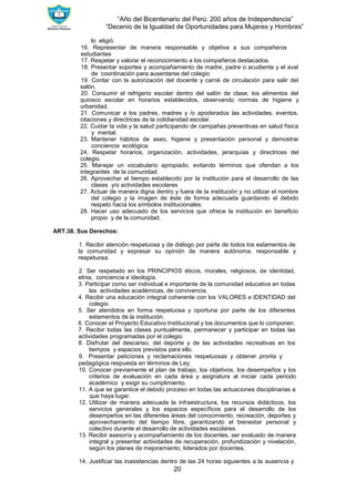 “Año del Bicentenario del Perú: 200 años de Independencia”
“Decenio de la Igualdad de Oportunidades para Mujeres y Hombres”
20
lo eligió.
16. Representar de manera responsable y objetiva a sus compañeros
estudiantes
17. Respetar y valorar el reconocimiento a los compañeros destacados.
18. Presentar soportes y acompañamiento de madre, padre o acudiente y el aval
de coordinación para ausentarse del colegio
19. Contar con la autorización del docente y carné de circulación para salir del
salón.
20. Consumir el refrigerio escolar dentro del salón de clase; los alimentos del
quiosco escolar en horarios establecidos, observando normas de higiene y
urbanidad.
21. Comunicar a los padres, madres y /o apoderados las actividades, eventos,
citaciones y directrices de la cotidianidad escolar.
22. Cuidar la vida y la salud participando de campañas preventivas en salud física
y mental.
23. Mantener hábitos de aseo, higiene y presentación personal y demostrar
conciencia ecológica.
24. Respetar horarios, organización, actividades, jerarquías y directrices del
colegio.
25. Manejar un vocabulario apropiado, evitando términos que ofendan a los
integrantes de la comunidad.
26. Aprovechar el tiempo establecido por la institución para el desarrollo de las
clases y/o actividades escolares
27. Actuar de manera digna dentro y fuera de la institución y no utilizar el nombre
del colegio y la imagen de éste de forma adecuada guardando el debido
respeto hacia los símbolos institucionales.
28. Hacer uso adecuado de los servicios que ofrece la institución en beneficio
propio y de la comunidad.
ART.38. Sus Derechos:
1. Recibir atención respetuosa y de diálogo por parte de todos los estamentos de
la comunidad y expresar su opinión de manera autónoma, responsable y
respetuosa.
2. Ser respetado en los PRINCIPIOS éticos, morales, religiosos, de identidad,
etnia, conciencia e ideología.
3. Participar como ser individual e importante de la comunidad educativa en todas
las actividades académicas, de convivencia.
4. Recibir una educación integral coherente con los VALORES e IDENTIDAD del
colegio.
5. Ser atendidos en forma respetuosa y oportuna por parte de los diferentes
estamentos de la institución.
6. Conocer el Proyecto Educativo Institucional y los documentos que lo componen.
7. Recibir todas las clases puntualmente, permanecer y participar en todas las
actividades programadas por el colegio.
8. Disfrutar del descanso, del deporte y de las actividades recreativas en los
tiempos y espacios previstos para ello.
9. Presentar peticiones y reclamaciones respetuosas y obtener pronta y
pedagógica respuesta en términos de Ley.
10. Conocer previamente el plan de trabajo, los objetivos, los desempeños y los
criterios de evaluación en cada área y asignatura al iniciar cada periodo
académico y exigir su cumplimiento.
11. A que se garantice el debido proceso en todas las actuaciones disciplinarias a
que haya lugar.
12. Utilizar de manera adecuada la infraestructura, los recursos didácticos, los
servicios generales y los espacios específicos para el desarrollo de los
desempeños en las diferentes áreas del conocimiento, recreación, deportes y
aprovechamiento del tiempo libre, garantizando el bienestar personal y
colectivo durante el desarrollo de actividades escolares.
13. Recibir asesoría y acompañamiento de los docentes, ser evaluado de manera
integral y presentar actividades de recuperación, profundización y nivelación,
según los planes de mejoramiento, liderados por docentes.
14. Justificar las inasistencias dentro de las 24 horas siguientes a la ausencia y
 