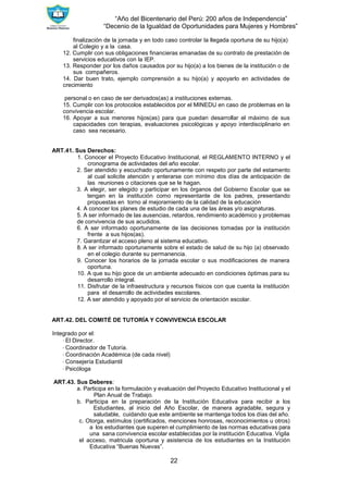 “Año del Bicentenario del Perú: 200 años de Independencia”
“Decenio de la Igualdad de Oportunidades para Mujeres y Hombres”
22
finalización de la jornada y en todo caso controlar la llegada oportuna de su hijo(a)
al Colegio y a la casa.
12. Cumplir con sus obligaciones financieras emanadas de su contrato de prestación de
servicios educativos con la IEP.
13. Responder por los daños causados por su hijo(a) a los bienes de la institución o de
sus compañeros.
14. Dar buen trato, ejemplo comprensión a su hijo(a) y apoyarlo en actividades de
crecimiento
personal o en caso de ser derivados(as) a instituciones externas.
15. Cumplir con los protocolos establecidos por el MINEDU en caso de problemas en la
convivencia escolar.
16. Apoyar a sus menores hijos(as) para que puedan desarrollar el máximo de sus
capacidades con terapias, evaluaciones psicológicas y apoyo interdisciplinario en
caso sea necesario.
ART.41. Sus Derechos:
1. Conocer el Proyecto Educativo Institucional, el REGLAMENTO INTERNO y el
cronograma de actividades del año escolar.
2. Ser atendido y escuchado oportunamente con respeto por parte del estamento
al cual solicite atención y enterarse con mínimo dos días de anticipación de
las reuniones o citaciones que se le hagan.
3. A elegir, ser elegido y participar en los órganos del Gobierno Escolar que se
tengan en la institución como representante de los padres, presentando
propuestas en torno al mejoramiento de la calidad de la educación
4. A conocer los planes de estudio de cada una de las áreas y/o asignaturas.
5. A ser informado de las ausencias, retardos, rendimiento académico y problemas
de convivencia de sus acudidos.
6. A ser informado oportunamente de las decisiones tomadas por la institución
frente a sus hijos(as).
7. Garantizar el acceso pleno al sistema educativo.
8. A ser informado oportunamente sobre el estado de salud de su hijo (a) observado
en el colegio durante su permanencia.
9. Conocer los horarios de la jornada escolar o sus modificaciones de manera
oportuna.
10. A que su hijo goce de un ambiente adecuado en condiciones óptimas para su
desarrollo integral.
11. Disfrutar de la infraestructura y recursos físicos con que cuenta la institución
para el desarrollo de actividades escolares.
12. A ser atendido y apoyado por el servicio de orientación escolar.
ART.42. DEL COMITÉ DE TUTORÍA Y CONVIVENCIA ESCOLAR
Integrado por el:
∙ El Director.
∙ Coordinador de Tutoría.
∙ Coordinación Académica (de cada nivel)
∙ Consejería Estudiantil
∙ Psicóloga
ART.43. Sus Deberes:
a. Participa en la formulación y evaluación del Proyecto Educativo Institucional y el
Plan Anual de Trabajo.
b. Participa en la preparación de la Institución Educativa para recibir a los
Estudiantes, al inicio del Año Escolar, de manera agradable, segura y
saludable, cuidando que este ambiente se mantenga todos los días del año.
c. Otorga, estímulos (certificados, menciones honrosas, reconocimientos u otros)
a los estudiantes que superen el cumplimiento de las normas educativas para
una sana convivencia escolar establecidas por la institución Educativa. Vigila
el acceso, matricula oportuna y asistencia de los estudiantes en la Institución
Educativa “Buenas Nuevas”.
 