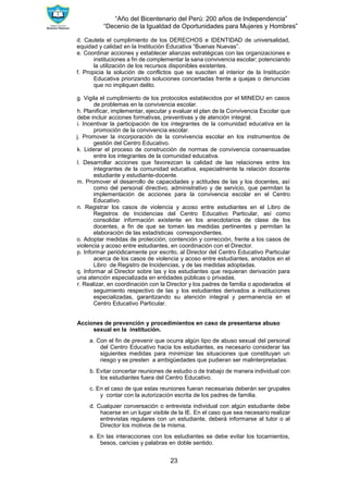 “Año del Bicentenario del Perú: 200 años de Independencia”
“Decenio de la Igualdad de Oportunidades para Mujeres y Hombres”
23
d. Cautela el cumplimiento de los DERECHOS e IDENTIDAD de universalidad,
equidad y calidad en la Institución Educativa “Buenas Nuevas”.
e. Coordinar acciones y establecer alianzas estratégicas con las organizaciones e
instituciones a fin de complementar la sana convivencia escolar; potenciando
la utilización de los recursos disponibles existentes.
f. Propicia la solución de conflictos que se susciten al interior de la Institución
Educativa priorizando soluciones concertadas frente a quejas o denuncias
que no impliquen delito.
g. Vigila el cumplimiento de los protocolos establecidos por el MINEDU en casos
de problemas en la convivencia escolar.
h. Planificar, implementar, ejecutar y evaluar el plan de la Convivencia Escolar que
debe incluir acciones formativas, preventivas y de atención integral.
i. Incentivar la participación de los integrantes de la comunidad educativa en la
promoción de la convivencia escolar.
j. Promover la incorporación de la convivencia escolar en los instrumentos de
gestión del Centro Educativo.
k. Liderar el proceso de construcción de normas de convivencia consensuadas
entre los integrantes de la comunidad educativa.
l. Desarrollar acciones que favorezcan la calidad de las relaciones entre los
integrantes de la comunidad educativa, especialmente la relación docente
estudiante y estudiante-docente.
m. Promover el desarrollo de capacidades y actitudes de las y los docentes, así
como del personal directivo, administrativo y de servicio, que permitan la
implementación de acciones para la convivencia escolar en el Centro
Educativo.
n. Registrar los casos de violencia y acoso entre estudiantes en el Libro de
Registros de Incidencias del Centro Educativo Particular, así como
consolidar información existente en los anecdotarios de clase de los
docentes, a fin de que se tomen las medidas pertinentes y permitan la
elaboración de las estadísticas correspondientes.
o. Adoptar medidas de protección, contención y corrección, frente a los casos de
violencia y acoso entre estudiantes, en coordinación con el Director.
p. Informar periódicamente por escrito, al Director del Centro Educativo Particular
acerca de los casos de violencia y acoso entre estudiantes, anotados en el
Libro de Registro de Incidencias, y de las medidas adoptadas.
q. Informar al Director sobre las y los estudiantes que requieran derivación para
una atención especializada en entidades públicas o privadas.
r. Realizar, en coordinación con la Director y los padres de familia o apoderados el
seguimiento respectivo de las y los estudiantes derivados a instituciones
especializadas, garantizando su atención integral y permanencia en el
Centro Educativo Particular.
Acciones de prevención y procedimientos en caso de presentarse abuso
sexual en la institución.
a. Con el fin de prevenir que ocurra algún tipo de abuso sexual del personal
del Centro Educativo hacia los estudiantes, es necesario considerar las
siguientes medidas para minimizar las situaciones que constituyan un
riesgo y se presten a ambigüedades que pudieran ser malinterpretadas:
b. Evitar concertar reuniones de estudio o de trabajo de manera individual con
los estudiantes fuera del Centro Educativo.
c. En el caso de que estas reuniones fueran necesarias deberán ser grupales
y contar con la autorización escrita de los padres de familia.
d. Cualquier conversación o entrevista individual con algún estudiante debe
hacerse en un lugar visible de la IE. En el caso que sea necesario realizar
entrevistas regulares con un estudiante, deberá informarse al tutor o al
Director los motivos de la misma.
e. En las interacciones con los estudiantes se debe evitar los tocamientos,
besos, caricias y palabras en doble sentido.
 