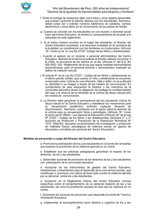 “Año del Bicentenario del Perú: 200 años de Independencia”
“Decenio de la Igualdad de Oportunidades para Mujeres y Hombres”
24
f. Evitar la entrega de obsequios tales como fotos u otros objetos personales
que pueden confundir la relación afectiva con los estudiantes. Asimismo,
deben evitar dar o solicitar números telefónicos de celulares, correos
electrónicos u otros datos sin el conocimiento de los padres de familia.
g. Cuando se coincide con los estudiantes en una reunión o actividad social
fuera del Centro Educativo, se tendrá un comportamiento de acuerdo a lo
estipulado en este reglamento.
h. Si el hecho hubiera ocurrido en el hogar del estudiante, el Director del
Centro Educativo procederá, a la denuncia inmediata en la comisaría de
la localidad, en coordinación con los familiares no involucrados. (Artículo
18°, inciso a) de la; Ley No 27337 -Código de los Niños y Adolescentes)
i. Cuando el agresor es un docente o personal administrativo del Centro
Educativo, además de la denuncia policial el Director deberá comunicar a
la UGEL la ocurrencia de los hechos en el día. (Artículo 4° del D.S. No
005-2003 -ED - Reglamento de la Ley que regula medidas administrativas
extraordinarias, para el personal docente o administrativo implicado en
delitos de violación sexual).
j. El artículo 6° de la Ley No 27337 - Código de los Niños y Adolescentes en
el último párrafo señala, que cuando un niño o adolescente se encuentra
involucrado como víctima de una infracción, falta o delito, no se publicará
su identidad ni su imagen a través de los medios de comunicación. En
cumplimiento de esta disposición la Director y los miembros de la
comunidad educativa tienen la obligación de proteger la confidencialidad
del caso y la reserva de la identidad de la víctima de abuso sexual ante
los medios de comunicación.
k. La Director debe garantizar la permanencia del (la) estudiante víctima de
abuso sexual en el Centro Educativo y establecer los mecanismos para
su recuperación académica, evitando cualquier situación de
discriminación. Asimismo, coordinará con el sector salud la atención de
la víctima para su recuperación física y psicológica. (Artículo 18°, inciso
d) de la Ley Nº 28044 - Ley General de Educación) (Artículo 38° de la Ley
Nº 27337 - Código de los Niños y los Adolescentes) (Artículos 2° y 3°
Acciones de Protección y Prevención de la Resolución Ministerial Nº
1073- 2002-ED, Aprueban procedimientos de investigación y protección
de maltratos físicos, psicológicos de violencia sexual, en agravio de
educandos, cometidos por personal del Sector Educación).
Medidas de prevención a cargo del Director del Centro Educativo:
a. Promover la participación de los y las estudiantes en acciones de campañas
que busquen la prevención de la violencia ejercida en su contra.
b. Establecer que las prácticas pedagógicas garanticen el respeto de los
derechos de los y las estudiantes.
c. Desarrollar acciones de promoción de los derechos de los y las estudiantes
con participación de la comunidad educativa.
d. Incorporar en los instrumentos de gestión del Centro Educativo,
orientaciones y lineamientos para el desarrollo de la convivencia escolar, que
contribuyan a promover una cultura de buen trato y evitar la violencia ejercida
por su personal contra los y las estudiantes.
e. Incorporar en el Reglamento Interno del Centro Educativo normas
específicas sobre el comportamiento de su personal respecto de las y los
estudiantes, así como la prohibición expresa de todo tipo de violencia en su
contra.
f. Garantizar las acciones de prevención que desarrolle el comité de Tutoría y
Orientación Educativa.
g. Implementar el acompañamiento socio afectivo y cognitivo de los y las
 
