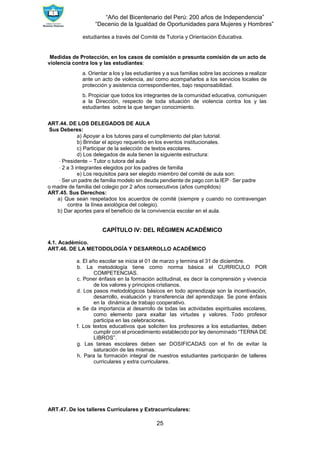 “Año del Bicentenario del Perú: 200 años de Independencia”
“Decenio de la Igualdad de Oportunidades para Mujeres y Hombres”
25
estudiantes a través del Comité de Tutoría y Orientación Educativa.
Medidas de Protección, en los casos de comisión o presunta comisión de un acto de
violencia contra los y las estudiantes:
a. Orientar a los y las estudiantes y a sus familias sobre las acciones a realizar
ante un acto de violencia, así como acompañarlos a los servicios locales de
protección y asistencia correspondientes, bajo responsabilidad.
b. Propiciar que todos los integrantes de la comunidad educativa, comuniquen
a la Dirección, respecto de toda situación de violencia contra los y las
estudiantes sobre la que tengan conocimiento.
ART.44. DE LOS DELEGADOS DE AULA
Sus Deberes:
a) Apoyar a los tutores para el cumplimiento del plan tutorial.
b) Brindar el apoyo requerido en los eventos institucionales.
c) Participar de la selección de textos escolares.
d) Los delegados de aula tienen la siguiente estructura:
∙ Presidente – Tutor o tutora del aula
∙ 2 a 3 integrantes elegidos por los padres de familia
e) Los requisitos para ser elegido miembro del comité de aula son:
∙ Ser un padre de familia modelo sin deuda pendiente de pago con la IEP ∙ Ser padre
o madre de familia del colegio por 2 años consecutivos (años cumplidos)
ART.45. Sus Derechos:
a) Que sean respetados los acuerdos de comité (siempre y cuando no contravengan
contra la línea axiológica del colegio).
b) Dar aportes para el beneficio de la convivencia escolar en el aula.
CAPÍTULO IV: DEL RÉGIMEN ACADÉMICO
4.1. Académico.
ART.46. DE LA METODOLOGÍA Y DESARROLLO ACADÉMICO
a. El año escolar se inicia el 01 de marzo y termina el 31 de diciembre.
b. La metodología tiene como norma básica el CURRICULO POR
COMPETENCIAS.
c. Poner énfasis en la formación actitudinal, es decir la comprensión y vivencia
de los valores y principios cristianos.
d. Los pasos metodológicos básicos en todo aprendizaje son la incentivación,
desarrollo, evaluación y transferencia del aprendizaje. Se pone énfasis
en la dinámica de trabajo cooperativo.
e. Se da importancia al desarrollo de todas las actividades espirituales escolares,
como elemento para exaltar las virtudes y valores. Todo profesor
participa en las celebraciones.
f. Los textos educativos que soliciten los profesores a los estudiantes, deben
cumplir con el procedimiento establecido por ley denominado “TERNA DE
LIBROS”.
g. Las tareas escolares deben ser DOSIFICADAS con el fin de evitar la
saturación de las mismas.
h. Para la formación integral de nuestros estudiantes participarán de talleres
curriculares y extra curriculares.
ART.47. De los talleres Curriculares y Extracurriculares:
 