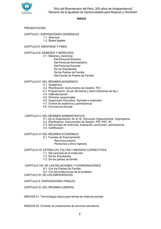 “Año del Bicentenario del Perú: 200 años de Independencia”
“Decenio de la Igualdad de Oportunidades para Mujeres y Hombres”
2
ÍNDICE
PRESENTACIÓN
CAPÍTULO I: DISPOSICIONES GENERALES
1.1. Alcances
1.2. Bases legales
CAPÍTULO II: IDENTIDAD Y FINES
CAPÍTULO III: DEBERES Y DERECHOS
3.1. Deberes y derechos:
∙ Del Personal Directivo.
∙ Del Personal Administrativo
∙ Del Personal Docente
∙ De los Estudiantes
∙ De los Padres de Familia
∙ Del Comité de Padres de Familia
CAPÍTULO IV: DEL RÉGIMEN ACADÉMICO
4.1. Académico.
4.2. Planificación: Instrumentos de Gestión: PCI
4.3. Programación: Anual, Bimestral y diario (Sesiones de Ap.).
4.4. Calendarización
4.5. Periodos vacacionales
4.6. Supervisión Educativa: Opinada e inopinada
4.7. Control de asistencia y permanencia
4.8. Convivencia Escolar
CAPÍTULO V: DEL RÉGIMEN ADMINISTRATIVO
5.1. De la Organización de la I.E: Estructura Organizacional, Organigrama.
5.2. Planificación: Instrumentos de Gestión: PEI, PAT, RI.
5.3. Del proceso de matrícula, evaluación, promoción, permanencia.
5.4. Certificación.
CAPÍTULO VI: DEL RÉGIMEN ECONÓMICO
6.1. Fuentes de financiamiento
∙ Recursos propios.
∙ Pensiones y otros ingresos
CAPÍTULO VII: ESTÍMULOS, FALTAS Y MEDIDAS CORRECTIVAS:
7.1. Del personal de la Institución
7.2. De los Estudiantes.
7.3. De los padres de familia.
CAPÍTULO VIII: DE LAS RELACIONES Y COORDINACIONES
8.1. Con los Padres De Familia.
8.2. Con las Instituciones de la localidad.
CAPITULO IX: DE LAS EMERGENCIAS
CAPÍTULO X: DISPOSICIONES FINALES.
CAPÍTULO XI: DEL RÉGIMEN LABORAL.
ANEXOS 01. Terminología básica para temas de violencia escolar
ANEXOS 02. Contrato de prestaciones de servicios educativos
 