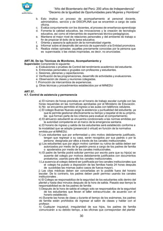 “Año del Bicentenario del Perú: 200 años de Independencia”
“Decenio de la Igualdad de Oportunidades para Mujeres y Hombres”
30
b. Esto implica un proceso de acompañamiento al personal docente,
administrativo, servicio y de DISCIPLINA que se encentren a cargo de cada
oficina.
c. Evalúa conjuntamente con los docentes, el proceso de enseñanza-aprendizaje
d. Fomenta la calidad educativa, las innovaciones y la creación de tecnología
educativa, así como el intercambio de experiencias técnico-pedagógicos.
e. Mantiene el mejor nivel de relaciones personales y del ambiente de trabajo a
fin de propiciar el éxito de la tarea educativa.
f. Orienta y asesora la aplicación de la normatividad vigente.
g. Informar sobre el desarrollo del servicio de supervisión a la Entidad promotora.
h. Realiza visitas opinadas: aquellas previamente conocidas por la persona que
es supervisada; o las visitas inopinadas, es decir, no anunciadas.
ART.56. De las Técnicas de Monitoreo, Acompañamiento y
Supervisión Comprende lo siguiente:
a. Evaluaciones o pruebas de Control del rendimiento académico del estudiante.
b. Entrevistas personales o grupales con profesores y estudiantes.
c. Sesiones, plenarias y capacitaciones.
d. Verificación de las programaciones, desarrollo de actividades y evaluaciones.
e. Observación de clases y reuniones colegiadas.
f. Promoción de intercambios de experiencias.
g. Otras técnicas y procedimientos establecidos por el MINEDU
ART.57.
4.7. Control de asistencia y permanencia
a) El número de horas previstas en el horario de trabajo escolar cumple con las
horas requeridas en las normativas aprobadas por el Ministerio de Educación.
b) No se encuentra permitido el ingreso a las aulas con teléfonos celulares.
c) El colegio Buenas Nuevas exige la asistencia y puntualidad del estudiante, ya
que le permite gestionar efectivamente su tiempo y respetar el de su prójimo,
las que forman parte de los criterios para evaluar el comportamiento.
d) El almuerzo estudiantil se encuentra condicionado a las normas emitidas por
la autoridad competente en el marco de la emergencia sanitaria.
e) El horario de ingreso y salida de los estudiantes será establecido conforme a
la modalidad que se adopte (presencial ó virtual) en función de la normativa
emitida por el MINEDU.
f) Los estudiantes que por enfermedad u otro motivo debidamente justificado,
tengan que regresar a su casa, serán recogidos por sus padres o por la
persona designada por ellos a través de los canales institucionales.
g) Los estudiantes que por algún motivo cambien su rutina de salida deben ser
autorizados por medio de la gestión previa a cargo de los padres de familia
o apoderados por medio de los canales institucionales.
h) El padre de familia podrá solicitar permiso por escrito para que su hijo(a) se
ausente del colegio por motivos debidamente justificados con documentos
probatorios; usando para ello los canales institucionales.
i) La ausencia al colegio deberá ser justificada por los canales institucionales que
el colegio ha puesto a disposición de las familias hasta 24 horas después
de sucedidas las mismas (salvo casos de fuerza mayor).
j) Las citas médicas deben ser concertadas en lo posible fuera del horario
escolar. De lo contrario, los padres deben pedir permiso usando los canales
institucionales .
k) El Colegio se responsabiliza de la seguridad de los estudiantes sólo dentro del
plantel y hasta diez minutos después de la hora de salida. Pasado ese tiempo la
responsabilidad es de los padres de familia
l) Después de la hora de salida el colegio solo se responsabiliza de la seguridad
de los estudiantes que llevan el taller extracurricular, de acuerdo con el
horario establecido.
m) Durante las horas de clase y durante el tiempo de los exámenes, los padres
de familia están prohibidos de ingresar al salón de clases y hablar con el
profesor.
n) Cualquier inquietud, irregularidad de sus hijos, los padres de familia
comunicarán a su debido tiempo, a las oficinas que correspondan del plantel
 